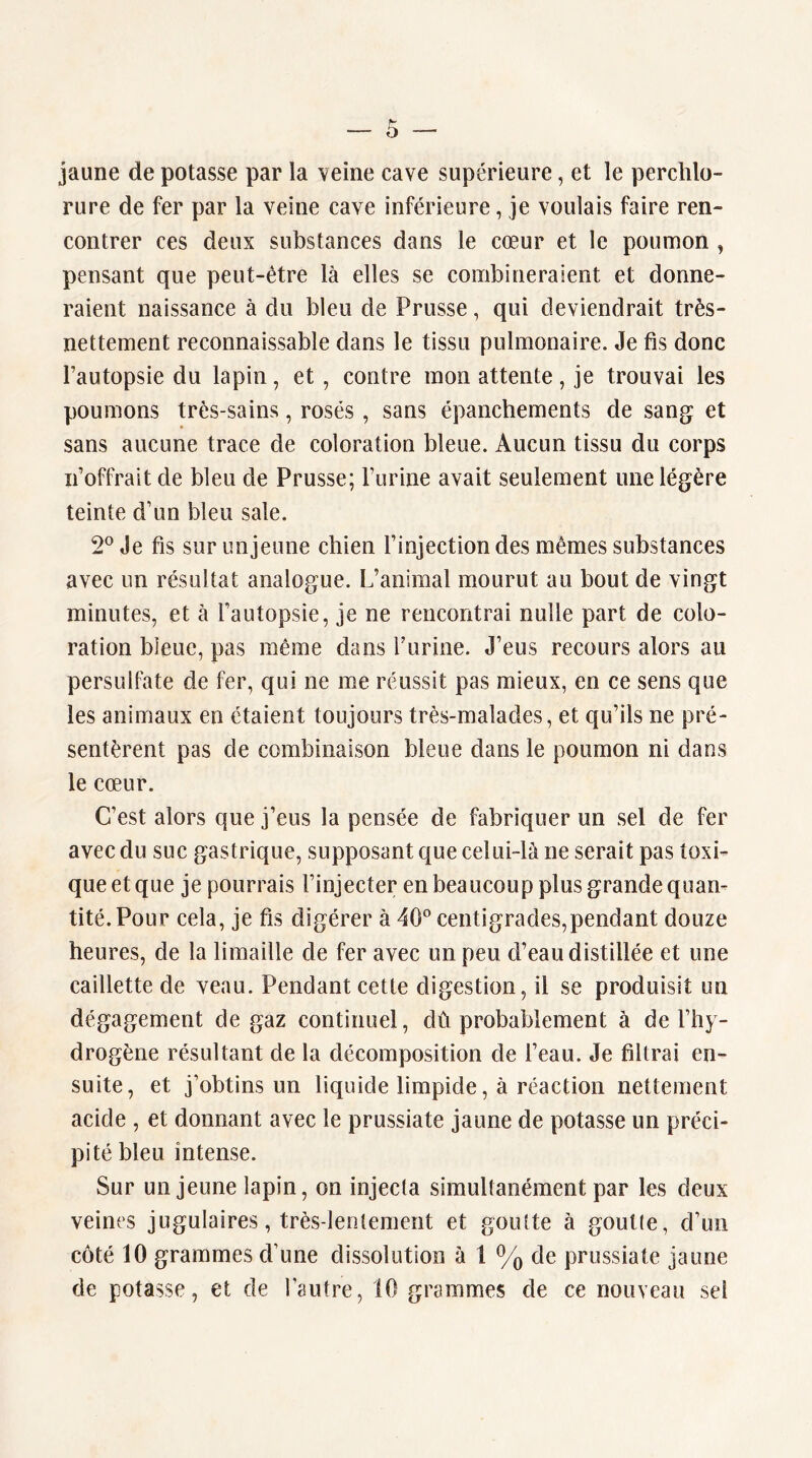 jaune de potasse par la veine cave supérieure, et le perclilo- rure de fer par la veine cave inférieure, je voulais faire ren- contrer ces deux substances dans le cœur et le poumon , pensant que peut-être là elles se combineraient et donne- raient naissance à du bleu de Prusse, qui deviendrait très- nettement reconnaissable dans le tissu pulmonaire. Je fis donc Pautopsie du lapin, et, contre mon attente , je trouvai les poumons très-sains, rosés , sans épanchements de sang et sans aucune trace de coloration bleue. Aucun tissu du corps n’offrait de bleu de Prusse; Furine avait seulement une légère teinte d’un bleu sale. 2° Je fis sur unjeune chien l’injection des mêmes substances avec un résultat analogue. L’animal mourut au bout de vingt minutes, et à l’autopsie, je ne rencontrai nulle part de colo- ration bleue, pas même dans Furine. J’eus recours alors au persulfate de fer, qui ne me réussit pas mieux, en ce sens que les animaux en étaient toujours très-malades, et qu’ils ne pré- sentèrent pas de combinaison bleue dans le poumon ni dans le cœur. C’est alors que j’eus la pensée de fabriquer un sel de fer avec du suc gastrique, supposant que celui-là ne serait pas toxi- que et que je pourrais l’injecter en beaucoup plus grande quan- tité. Pour cela, je fis digérer à 40*^ centigrades,pendant douze heures, de la limaille de fer avec un peu d’eau distillée et une caillette de veau. Pendant cette digestion, il se produisit un dégagement de gaz continuel, dû probablement à de l’hy- drogène résultant de la décomposition de l’eau. Je filtrai en- suite, et j’obtins un liquide limpide, à réaction nettement acide , et donnant avec le prussiate jaune de potasse un préci- pité bleu intense. Sur unjeune lapin, on injecta simultanément par les deux veines jugulaires, très-lentement et goutte à goutte, d’un côté 10 grammes d’une dissolution à 1 % de prussiate jaune de potasse, et de l’autre, 10 grammes de ce nouveau sel