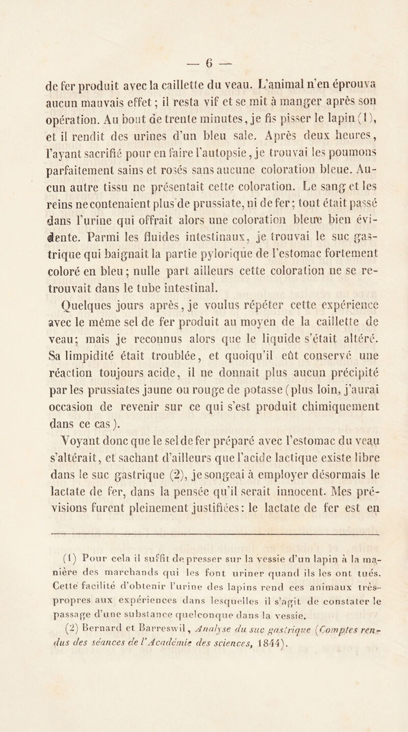 de fer produit avec la caillette du veau. L’animal n’en éprouva aucun mauvais effet ; il resta vif et se mit à manger après son opération. Au bout de trente minutes, je fis pisser le lapin ( l ), et il rendit des urines d’un bleu sale. Après deux heures, l’ayant sacrifié pour en faire l’autopsie, je trouvai les poumons parfaitement sains et rosés sans aucune coloration bleue. Au- cun autre tissu ne présentait cette coloration. Le sang et les reins ne contenaient plus'de prussiate, ni de fer ; tout était passé dans l’urine qui offrait alors une coloration bleim bien évi- dente. Parmi les fluides intestinaux, je trouvai le suc gas- trique qui baignait la partie pylorique de l’estomac fortement coloré en bleu ; nulle part ailleurs cette coloration ne se re- trouvait dans le tube intestinal. Quelques jours après, je voulus répéter cette expérience avec le même sel de fer produit au moyen de la caillette de veau; mais je reconnus alors que le liquide s’était altéré. Sa limpidité était troublée, et quoiqu’il eût conservé une réaction toujours acide, il ne donnait plus aucun précipité par les prussiates jaune ou rouge de potasse (plus loin, j’aurai occasion de revenir sur ce qui s’est produit chimiquement dans ce cas). Yoyant donc que le sel de fer préparé avec l’estomac du veau s’altérait, et sachant d’ailleurs que l’acide lactique existe libre dans le suc gastrique (2), je songeai à employer désormais le lactate de fer, dans la pensée qu’il serait innocent. Mes pré- visions furent pleinement justifiées: le lactate de fer est en (1) Pour cela il suffit de presser sur la vessie d’un lapin à la ma- nière des marchands qui les font uriner quand ils les ont tués. Cette facilité d’obtenir l’urine des lapins rend ces animaux très- propres aux expériences dans lesquelles il s’a,qiL de constater le passafre d’une substance quelconque dans la vessie. (2) Bernard et Barreswil, Analyse du suc ^aslriqne (^Comptes ren.r dus des séances de T Académie des sciences, 1844'). ' y