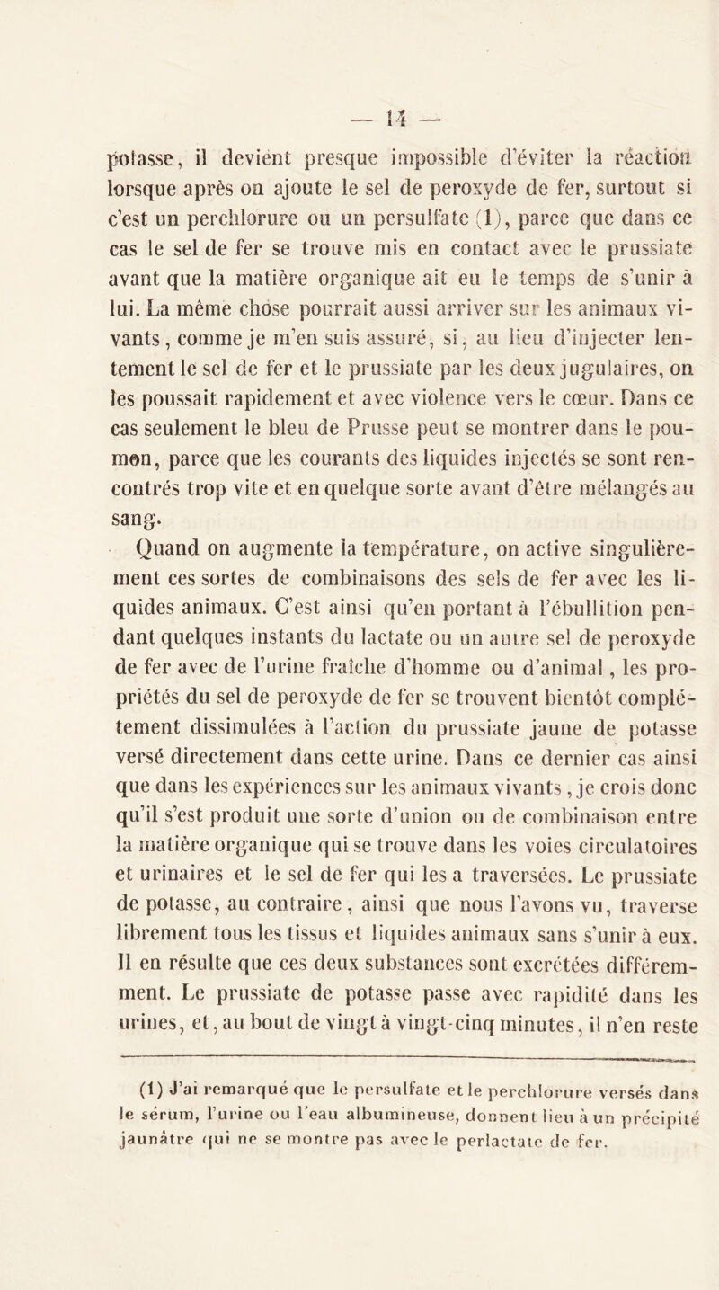 poiasse, il devient presque impossible d éviter la réaction lorsque après on ajoute le sel de peroxyde de fer, surtout si c’est un perclilorure ou un persulfate (Ij, parce que dans ce cas le sel de fer se trouve mis en contact avec le prussiate avant que la matière organique ait eu le temps de s’unir à lui. La même chose pourrait aussi arriver sur les animaux vi- vants , comme je m’en suis assuré, si, au lieu d’injecter len- tement le sel de fer et le prussiate par les deux jugulaires, on les poussait rapidement et avec violence vers le cœur. Dans ce cas seulement le bleu de Prusse peut se montrer dans le pou- mon, parce que les courants des liquides injectés se sont ren- contrés trop vite et en quelque sorte avant d’être mélangés au sang. Quand on augmente la température, on active singulière- ment ressortes de combinaisons des sels de fer avec les li- quides animaux. C’est ainsi qu’en portant à l’ébullition pen- dant quelques instants du lactate ou un autre sel de peroxyde de fer avec de l’urine fraîche d’homme ou d’animal, les pro- priétés du sel de peroxyde de fer se trouvent bientôt complè- tement dissimulées à l’action du prussiate jaune de potasse versé directement dans cette urine. Dans ce dernier cas ainsi que dans les expériences sur les animaux vivants , je crois donc qu’il s’est produit une sorte d’union ou de combinaison entre la matière organique qui se trouve dans les voies circulatoires et urinaires et le sel de fer qui les a traversées. Le prussiate de potasse, au contraire, ainsi que nous l’avons vu, traverse librement tous les tissus et liquides animaux sans s’unir à eux. Il en résulte que ces deux substances sont excrétées différem- ment. Le prussiate de potasse passe avec rapidité dans les urines, et, au bout de vingt à vingt-cinq minutes, il n’en reste (1) J’ai remarqué que le persulfate et le perclilorure versés danè le sérum, l’urine ou l’eau albumineuse, donnent lieu à un précipité jaunâtre qui ne se montre pas avec le perlactate de fer.