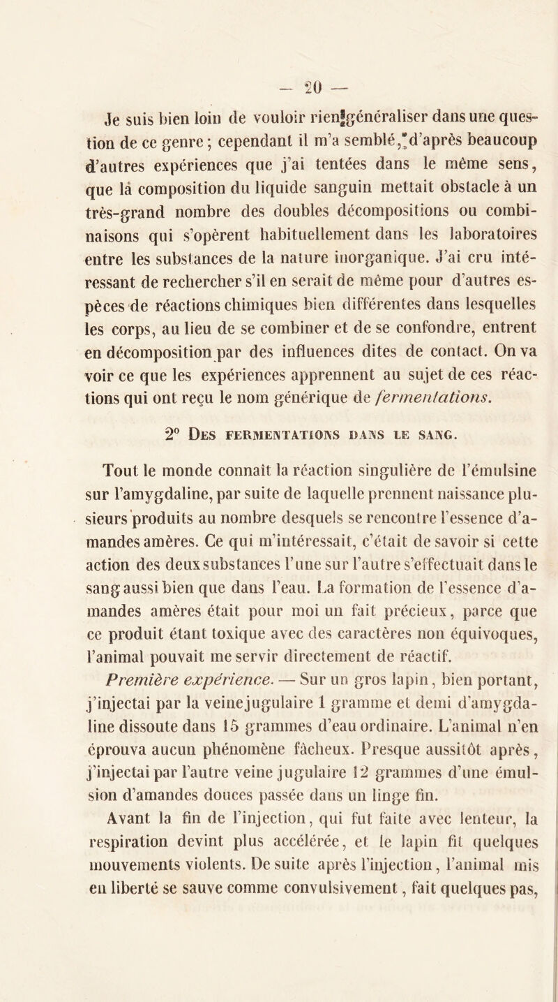 Je suis bien loin de vouloir rienSgénéraliser dans une ques- tion de ce genre ; cependant il m’a semblé,*d’après beaucoup d’autres expériences que j’ai tentées dans le même sens, que là composition du liquide sanguin mettait obstacle à un très-grand nombre des doubles décompositions ou combi- naisons qui s’opèrent habituellement dans les laboratoires entre les substances de la nature inorganique. J’ai cru inté- ressant de rechercher s’il en serait de même pour d’autres es- pèces de réactions chimiques bien différentes dans lesquelles les corps, au lieu de se combiner et de se confondre, entrent en décomposition par des influences dites de contact. On va voir ce que les expériences apprennent au sujet de ces réac- tions qui ont reçu le nom générique de fennenlations. 2® Des fermeîntatioks daks le sang. Tout le monde connaît la réaction singulière de l’émulsine sur l’amygdaline, par suite de laquelle prennent naissance plu- sieurs produits au nombre desquels se rencontre l’essence d’a- mandes amères. Ce qui m’intéressait, c’était desavoir si cette action des deux substances l’une sur l’autre s’effectuait dans le sangaussibien que dans l’eau. La formation de l’essence d’a- mandes amères était pour moi un fait précieux, parce que ce produit étant toxique avec des caractères non équivoques, l’animal pouvait me servir directement de réactif. Première expérience, — Sur un gros lapin, bien portant, j’injectai par la veinejugulaire 1 gramme et demi d'amygda- line dissoute dans 15 grammes d’eau ordinaire. L’animal n’en éprouva aucun phénomène fâcheux. Presque aussitôt après , j’injectai par l’autre veinejugulaire 12 grammes d’une émul- sion d’amandes douces passée dans un linge fin. Avant la fin de l’injection, qui fut faite avec lenteur, la respiration devint plus accélérée, et le lapin fil quelques mouvements violents. De suite après l’injection, l’animal mis en liberté se sauve comme convulsivement, fait quelques pas,
