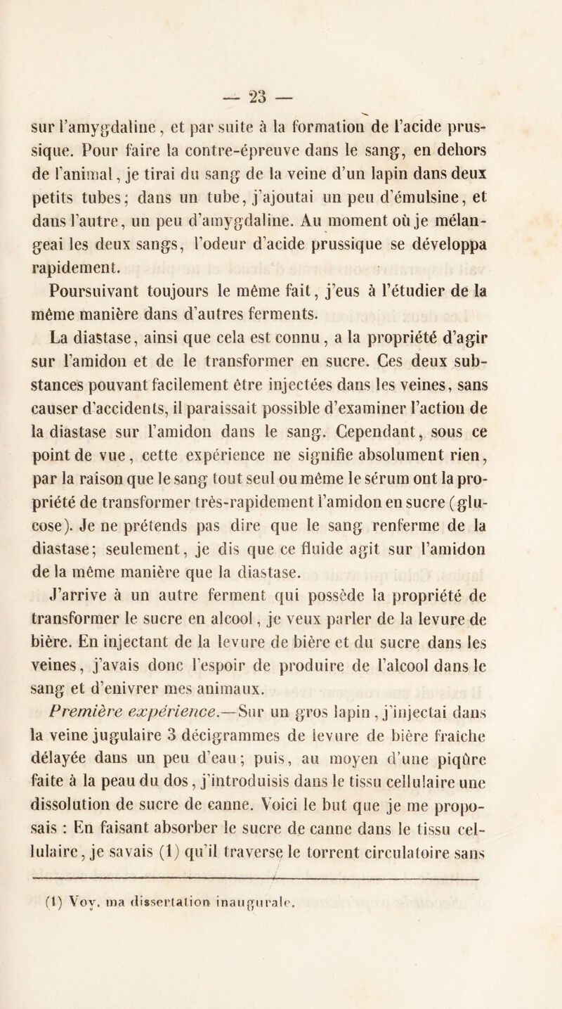 — ’23 — sur ramygdaliiie, et par suite à la formation de l’acide prus- sique. Pour faire la contre-épreuve dans le sang, en dehors de l’animal, je tirai du sang de la veine d’un lapin dans deux petits tubes; dans un tube, j’ajoutai un peu d’émulsine, et dans l’autre, un peu d’amygdaline. Au moment où je mélan- geai les deux sangs, l’odeur d’acide prussique se développa rapidement. Poursuivant toujours le même fait, j’eus à l’étudier de la même manière dans d’autres ferments. La diastase, ainsi que cela est connu, a la propriété d’agir sur l’amidon et de le transformer en sucre. Ces deux sub- stances pouvant facilement être injectées dans les veines, sans causer d’accidents, il paraissait possible d’examiner l’action de la diastase sur l’amidon dans le sang. Cependant, sous ce point de vue, cette expérience ne signifie absolument rien, par la raison que le sang tout seul ou même le sérum ont la pro- priété de transformer très-rapidement l’amidon en sucre ( glu- cose). Je ne prétends pas dire que le sang renferme de la diastase; seulement, je dis que ce fluide agit sur l’amidon de la même manière que la diastase. J’arrive à un autre ferment qui possède la propriété de transformer le sucre en alcool, je veux parler de la levure de bière. En injectant de la levure de bière et du sucre dans les veines, j’avais donc l’espoir de produire de l’alcool dans le sang et d’enivrer mes animaux. Première expérience— un gros lapin, j’injectai dans la veine jugulaire 3 décigrammes de levure de bière fraîche délayée dans un peu d’eau; puis, au moyen d’une piqûre faite à la peau du dos, j’introduisis dans le tissu cellulaire une dissolution de sucre de canne. Voici le but que je me propo- sais : En faisant absorber le sucre de canne dans le tissu cel- lulaire, je savais (1) qu’il traverse le torrent circulatoire sans fl) Voy. tna dissortalioti inaufjiiralr.