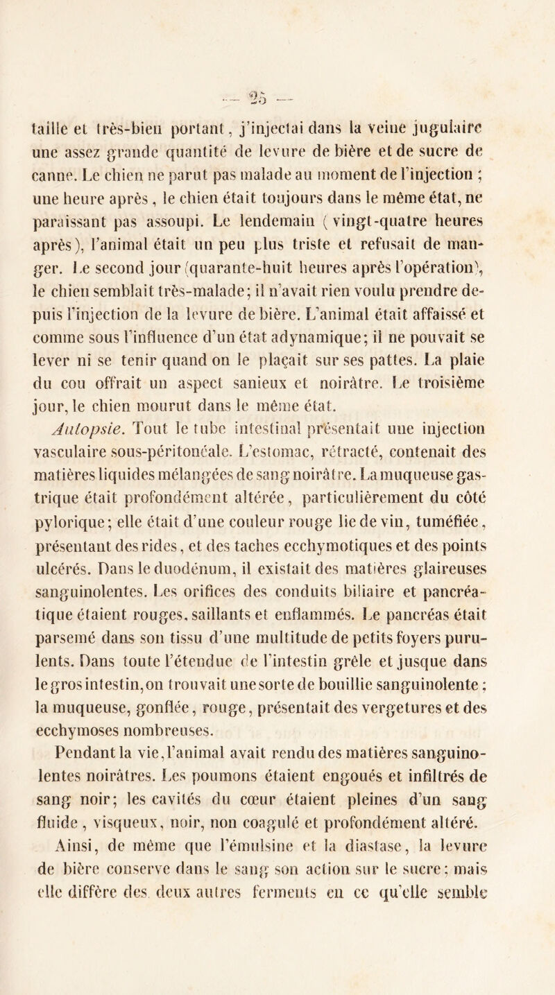 taille et très-bien portant, j’injectai dans la veine jugulaire une assez grande quantité de levure de bière et de sucre de canne. Le chien ne parut pas malade au moment de l’injection ; une heure après, le chien était toujours dans le même état, ne paraissant pas assoupi. Le lendemain (vingt-quatre heures après), l’animal était un peu plus triste et refusait de man- ger. Le second jour (quarante-huit heures après l’opération), le chien semblait très-malade; il n’avait rien voulu prendre de- puis l’injection de la levure de bière. L’animal était affaissé et comme sous l’influence d’un état adynamique; il ne pouvait se lever ni se tenir quand on le plaçait sur ses pattes. La plaie du cou offrait un aspect sanieux et noirâtre. î.e troisième jour, le chien mourut dans le même état. Aiiiopsie. Tout le tube intestinal présentait une injection vasculaire sous-péritonéale. L’estomac, rétracté, contenait des matières liquides mélangées de sang noirâtre. La muqueuse gas- trique était profondément altérée, particulièrement du côté pylorique ; elle était d’une couleur rouge lie de vin, tuméfiée, présentant des rides, et des taches ecchymotiques et des points ulcérés. Dans le duodénum, il existait des matières glaireuses sanguinolentes. Les orifices des conduits biliaire et pancréa- tique étaient rouges, saillants et enflammés. Le pancréas était parsemé dans son tissu d’une multitude de petits foyers puru- lents. Dans toute l’étendue de l’intestin grêle et jusque dans le gros intestin, on trouvait une sorte de bouillie sanguinolente ; la muqueuse, gonflée, rouge, présentait des vergetures et des ecchymoses nombreuses. Pendant la vie,l’animal avait rendu des matières sanguino- lentes noirâtres. Les poumons étaient engoués et infiltrés de sang noir; les cavités du cœur étaient pleines d’un sang fluide , visqueux, noir, non coagulé et profondément altéré. Ainsi, de même que l’émulsine et la diastase, la levure de bière conserve dans le sang son action sur le sucre; mais elle diffère des deux autres ferments en ce qu’elle semble