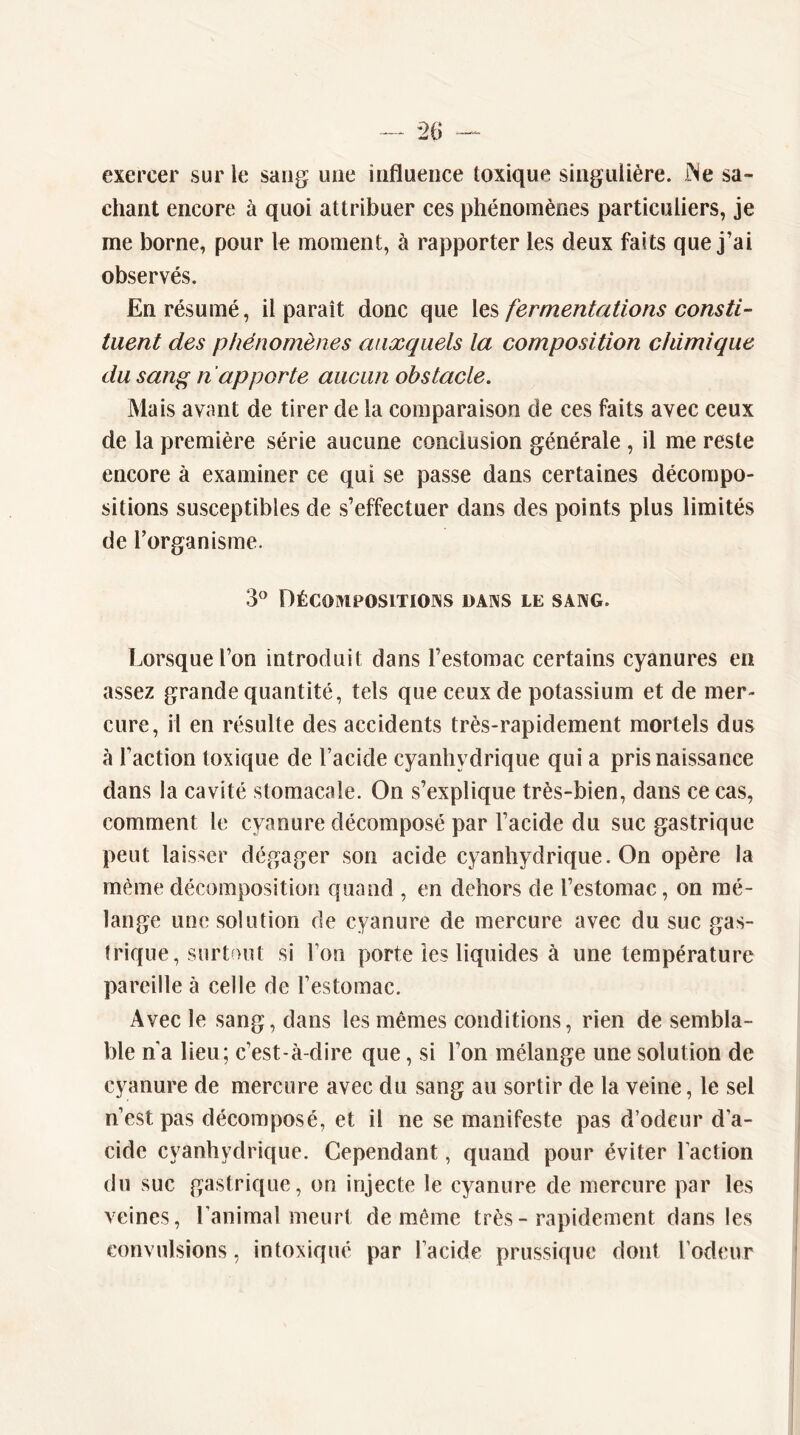 exercer sur le sang une influence toxique singulière. iNe sa- chant encore à quoi attribuer ces phénomènes particuliers, je me borne, pour le moment, à rapporter les deux faits que j’ai observés. En résumé, il paraît donc que fermentations consti- tuent des phénomènes auxquels la composition chimique du sang n apporte aucun obstacle. Mais avant de tirer de la comparaison de ces faits avec ceux de la première série aucune conclusion générale , il me reste encore à examiner ce qui se passe dans certaines décompo- sitions susceptibles de s’effectuer dans des points plus limités de l’organisme. 3^ Décompositions dans le sang. Lorsque l’on introduit dans l’estomac certains cyanures en assez grande quantité, tels que ceux de potassium et de mer- cure, il en résulte des accidents très-rapidement mortels dus à l’action toxique de l’acide cyanhydrique qui a pris naissance dans la cavité stomacale. On s’explique très-bien, dans ce cas, comment le cyanure décomposé par l’acide du suc gastrique peut laisser dégager son acide cyanhydrique. On opère la même décomposition quand , en dehors de l’estomac, on mé- lange une solution de cyanure de mercure avec du suc gas- trique, surtout si l’on porte îes liquides à une température pareille à celle de l’estomac. Avec le sang, dans les mêmes conditions, rien de sembla- ble n’a lieu; c’est-à-dire que, si l’on mélange une solution de cyanure de mercure avec du sang au sortir de la veine, le sel n’est pas décomposé, et il ne se manifeste pas d’odeur d’a- cide cyanhydrique. Cependant, quand pour éviter l’action du suc gastrique, on injecte le cyanure de mercure par les veines, l’animal meurt de même très-rapidement dans les convulsions, intoxiqué par l’acide prussique dont rôdeur