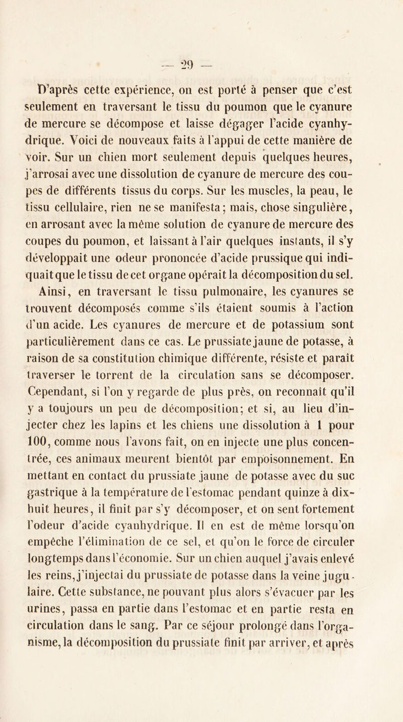 î)’après cette expérience, on est porté à penser que c’est seulement en traversant le tissu du poumon que le cyanure de mercure se décompose et laisse dégager l’acide cyanhy- drique. Voici de nouveaux faits à l’appui de cette manière de » voir. Sur un chien mort seulement depuis quelques heures, j’arrosai avec une dissolution de cyanure de mercure des cou- pes de différents tissus du corps. Sur les muscles, la peau, le tissu cellulaire, rien ne se manifesta; mais, chose singulière, en arrosant avec la même solution de cyanure de mercure des coupes du poumon, et laissant à l’air quelques instants, il s’y développait une odeur prononcée d’acide prussique qui indi- quait que le tissu de cet organe opérait la décomposition du sel. Ainsi, en traversant le tissu pulmonaire, les cyanures se trouvent décomposés comme s’ils étaient soumis à l’action d’un acide. Les cyanures de mercure et de potassium sont particulièrement clans ce cas. Le prussiate jaune de potasse, à raison de sa constitution chimique différente, résiste et paraît traverser le torrent de la circulation sans se décomposer. Cependant, si l’on y regarde de plus près, on reconnaît qu’il y a toujours un peu de décomposition; et si, au lieu d’in- jecter chez les lapins et les chiens une dissolution à l pour 100, comme nous l’avons fait, on en injecte une plus concen- trée, ces animaux meurent bientôt par empoisonnement. En mettant en contact du prussiate jaune de potasse avec du suc gastrique à la température de l’estomac pendant quinze à dix- huit heures, il finit par s’y décomposer, et on sent fortement l’odeur d’acide cyanhydrique. II en est de même lorsqu’on empêche l’élimination de ce sel, et qu’on le force de circuler longtemps dans l’économie. Sur un chien auquel j’avais enlevé les reins, j’injectai du prussiate de potasse dans la veine jugu* laire. Cette substance, ne pouvant plus alors s’évacuer par les urines, passa en partie dans l’estomac et en partie resta en circulation dans le sang. Par ce séjour prolongé dans l’orga- nisme, la décomposition du prussiate finit par arriver, et après