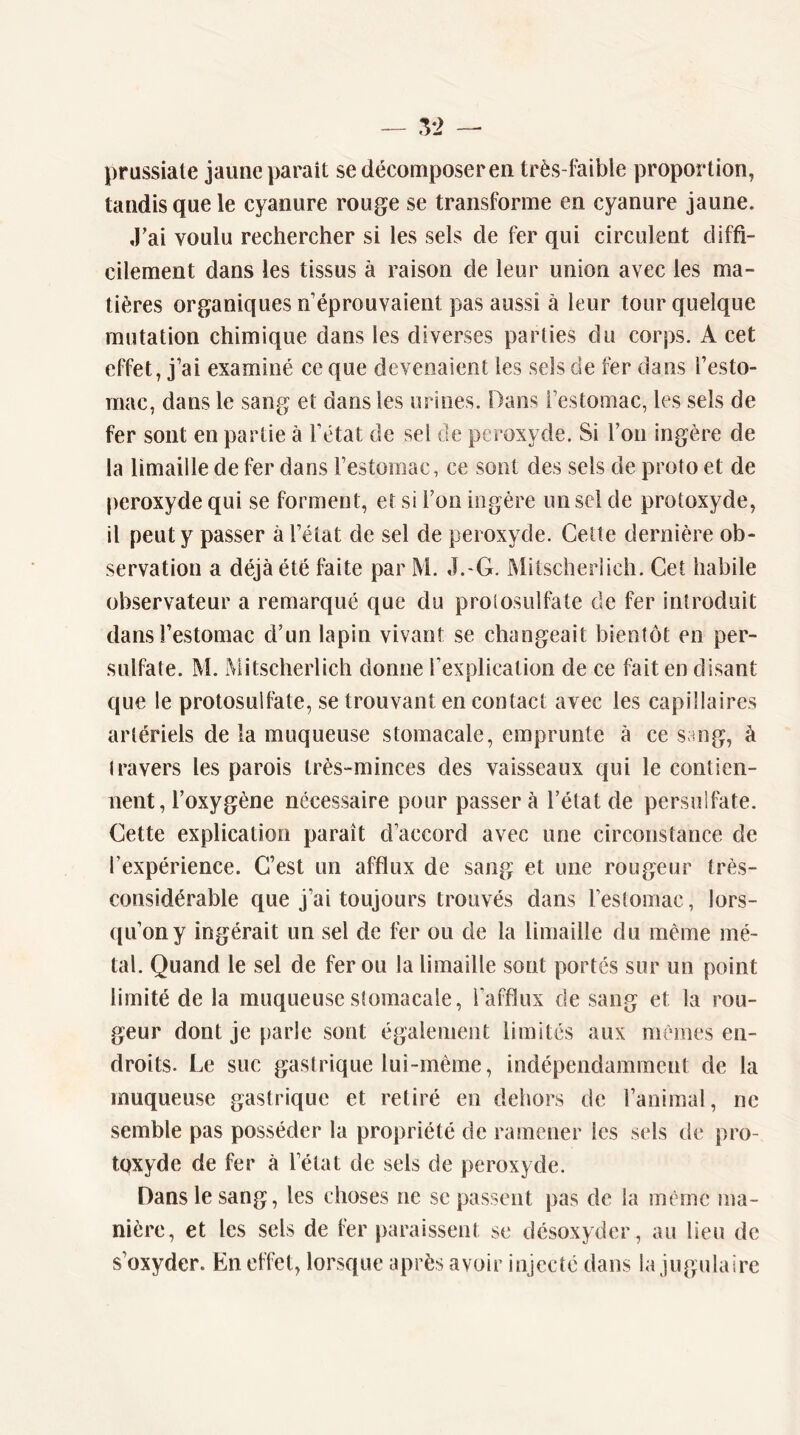 — .^2 — prussiale jaune parait se décomposeren très-faible proportion, tandis que le cyanure rouge se transforme en cyanure jaune. .Fai voulu rechercher si les sels de fer qui circulent diffi- cilement dans les tissus à raison de leur union avec les ma- tières organiques n’éprouvaient pas aussi à leur tour quelque mutation chimique dans les diverses parties du corps. A cet effet, j’ai examiné ce que devenaient les sels de fer dans l’esto- mac, dans le sang et dans les urines. Dans l’estomac, les sels de fer sont en partie à l’état de sel de peroxyde. Si l’on ingère de la limaille de fer dans l’estomac, ce sont des sels de proto et de peroxyde qui se forment, et si l’on ingère un sel de protoxyde, il peut y passer à l’état de sel de peroxyde. Celte dernière ob- servation a déjà été faite par M. J.-G. Mitscheriich. Cet habile observateur a remarqué que du protosulfate de fer introduit dans l’estomac d’un lapin vivant se changeait bientôt en per- sulfate. M. Mitscheriich donne l’explication de ce fait en disant que le protosulfate, se trouvant en contact avec les capillaires artériels de la muqueuse stomacale, emprunte à ce sang, à travers les parois très-minces des vaisseaux qui le contien- nent, l’oxygène nécessaire pour passer à l’état de persulfate. Cette explication paraît d’accord avec une circonstance de l’expérience. C’est un afflux de sanp; et une rougeur très- considérable que j’ai toujours trouvés dans l’estomac, lors- qu’on y ingérait un sel de fer ou de la limaille du même mé- tal. Quand le sel de fer ou la limaille sont portés sur un point limité de la muqueuse stomacale, l’afflux de sang et la rou- geur dont je parle sont également limités aux mêmes en- droits. Le suc gastrique lui-mème, indépendamment de la muqueuse gastrique et retiré en dehors de l’animal, ne semble pas posséder la propriété de ramener les sels de pro- tqxyde de fer à l’état de sels de peroxyde. Dans le sang, les choses ne se passent pas de la même ma- nière, et les sels de fer paraissent se désoxyder, au lieu de s’oxyder. En effet, lorsque après avoir injecté dans la jugulaire
