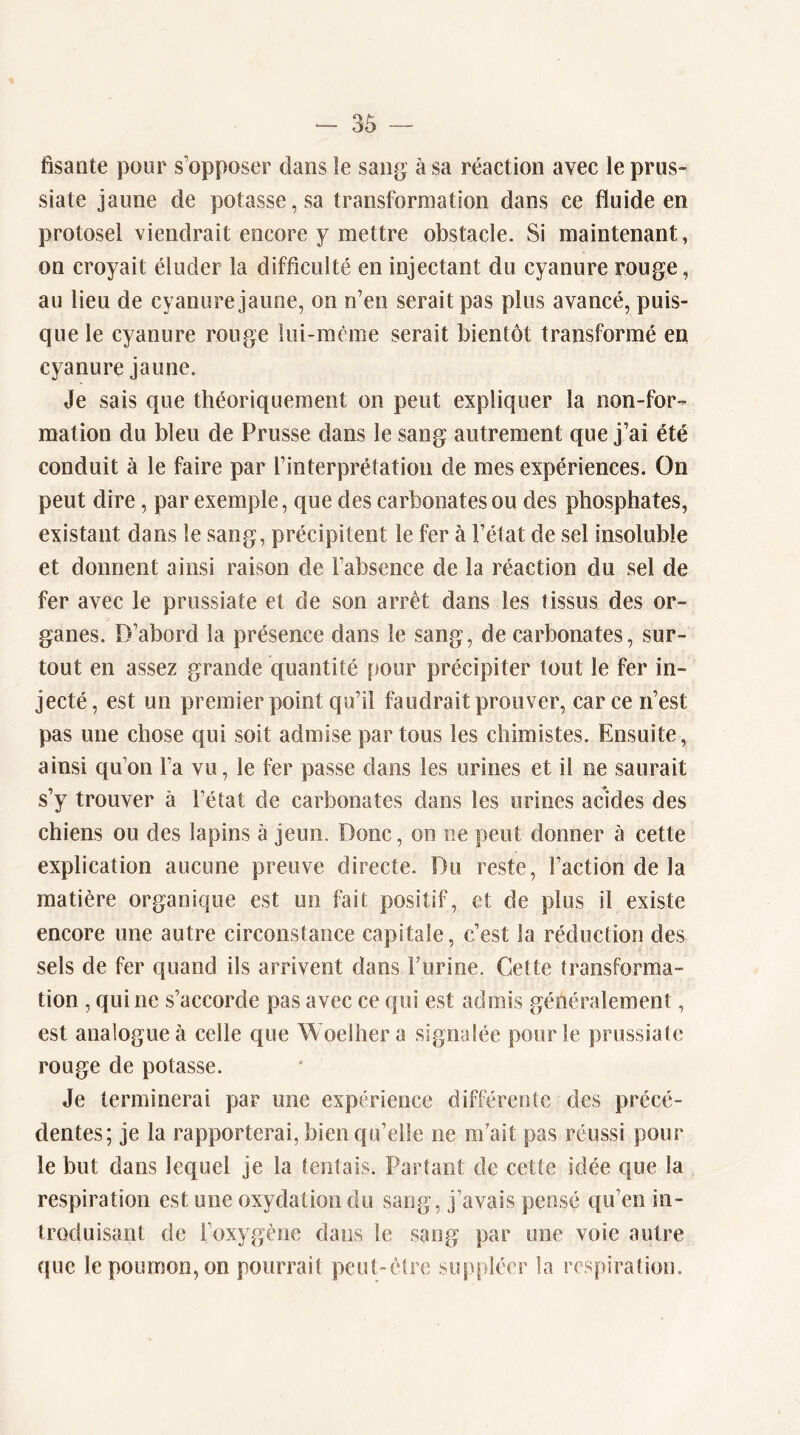 fisante pour s’opposer dans îe sang à sa réaction avec le prus- siate jaune de potasse, sa transformation dans ce fluide en protosel viendrait encore y mettre obstacle. Si maintenant, on croyait éluder la difficulté en injectant du cyanure rouge, au lieu de cyanure jaune, on n’en serait pas plus avancé, puis- que le cyanure rouge lui-mème serait bientôt transformé en cyanure jaune. Je sais que théoriquement on peut expliquer la non-for- mation du bleu de Prusse dans le sang autrement que j’ai été conduit à le faire par l’interprétation de mes expériences. On peut dire, par exemple, que des carbonates ou des phosphates, existant dans le sang, précipitent le fer à l’état de sel insoluble et donnent ainsi raison de l’absence de la réaction du sel de fer avec le prussiate et de son arrêt dans les tissus des or- ganes. D’abord la présence dans le sang, de carbonates, sur- tout en assez grande quantité pour précipiter tout le fer in- jecté, est un premier point qu’il faudrait prouver, car ce n’est pas une chose qui soit admise partons les chimistes. Ensuite, ainsi qu’on l’a vu, le fer passe dans les urines et il ne saurait s’y trouver à Fétat de carbonates dans les urines acides des chiens ou des lapins à jeun. Donc, on ne peut donner à cette explication aucune preuve directe. Du reste. Faction de la matière organique est un fait positif, et de plus il existe encore une autre circonstance capitale, c’est la réduction des sels de fer quand ils arrivent dans Furine. Cette transforma- tion , qui ne s’accorde pas avec ce qui est admis généralement, est analogue à celle que Woelhera signalée pour le prussiate rouge de potasse. Je terminerai par une expérience différente des précé- dentes; je la rapporterai, bien qu’elle ne m'ait pas réussi pour le but dans lequel je la tentais. Partant de cette idée que la respiration est une oxydation du sang, j’avais pensé qu’en in- troduisant de l’oxygène dans le sang par une voie autre que le poumon, on pourrait peut-être suppléer la respiration.