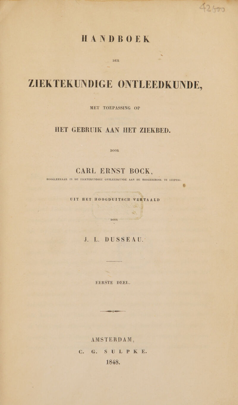 . DER ZIEKTEKUNDIGE ONTLEEDKUNDE, MET TOEPASSING OP HET GEBRUIK AAN HET ZIEKBED. DOOR CARL ERNST BOCK, HOOGLEERAAR IN DE ZIEKTEKUNDIGE ONTLEEDKUNDE AAN DE HOOGESCHOOL TE LEIPZIG. % UIT HET HOOGDUITSCH VERTAALD BOOR JE. DUSSEAU.: EERSTE DEEL. AMSTERDAM, Ce a Seele Ke 1848.