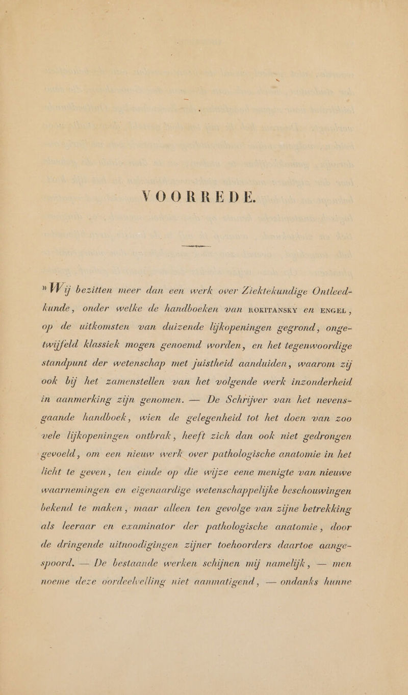 VOORREDE. » Wi bezitten meer dan een werk over Ziektekundige Ontleed- kunde, onder welke de handboeken van ROKITANSKY en ENGEL, op de uitkomsten van duizende lijkopeningen gegrond, onge- twijfeld klassiek mogen genoemd worden, en het tegenwoordige standpunt der wetenschap met juistheid aanduiden, waarom zij ook bij het zamenstellen van het volgende werk inzonderheid in aanmerking zijn genomen. — De Schrijver van het nevens- gaande handboek, wien de gelegenheid tot het doen van zoo vele lijkopeningen ontbrak, heeft zich dan ook niet gedrongen gevoeld, om een nieuw werk over pathologische anatomie in het licht te geven, ten einde op die wijze eene menigte van nieuwe waarnemingen en eigenaardige wetenschappelijke beschouwingen bekend te maken, maar alleen ten gevolge van zijne betrekking als leeraar en examinator der pathologische anatomie, door de dringende uitnoodigingen zijner toehoorders daartoe aange- spoord. — De bestaande werken schijnen mij namelijk, — men noeme deze oordeelvelling niet aanmatigend, — ondanks hunne