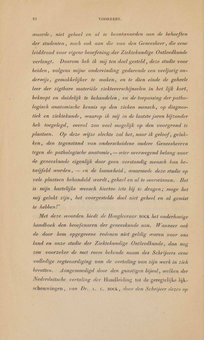 waarde, niet geheel en al te beantwoorden aan de behoeften der studenten, noch ook aan die van den Geneesheer , die eene leiddraad voor eigene beoefening. der Ziektekundige Ontleedkunde verlangt. Daarom heb ik mij ten doel gesteld, deze studie voor beiden, volgens mijne ondervinding gedurende een veeljarig on- derwijs, gemakkelijker te maken, en te dien einde de geheele leer der zigtbare materiële ziekteverschijnselen in het lijk kort, beknopt en duidelijk te behandelen, en de toepassing der patho- logisch anatomische kennis op den zieken mensch, op diagnos- tiek en ziektekunde, waarop ik mij in de laatste jaren bijzonder heb toegelegd, overal zoo veel mogelijk op den voorgrond te plaatsen. Op deze wijze slechts zal het, naar ik geloof, geluk- ken, den tegenstand van onderscheidene oudere Geneesheeren tegen de pathologische anatomie , — wier overwegend belang voor de geneeskunde eigenlijk door geen verstandig mensch kan be- twijfeld worden, — en de laauwheid, waarmede deze studie op vele plaatsen behandeld wordt, geheel en al te overwinnen. Het is mijn hartelijke wensch hiertoe iets bij te dragen; moge het mij gelukt zijn, het voorgestelde doel niet geheel en al gemist te hebben!” | Met deze woorden biedt de Hoogleeraar BOCK het onderhavige handboek den beoefenaren der geneeskunde aan. Wanneer ook de door hem opgegevene redenen niet geldig waren voor ons land en onze studie der Ziektekundige Ontleedkunde, dan nog zou voorzeker de met roem bekende naam des Schrijvers eene volledige regtwaardiging van de vertaling van zijn werk in zich bevatten. Aangemoedigd door den gunstigen bijval, welken der Nederduitsche vertaling der Handleiding tot de geregtelijke lijk- schouwingen, van Dr. A. c. BOCK, door den Schrijver dezes op