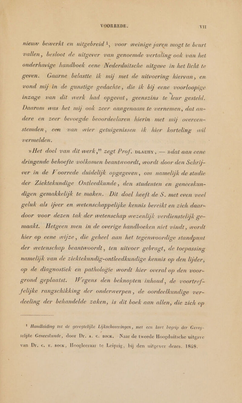 nieuw bewerkt en uitgebreidt, voor weinige jaren mogt te beurt vallen, besloot de uitgever van genoemde vertaling ook van het onderhavige handboek eene Nederduitsche uitgave in het licht te geven. Gaarne belastte ik mij met de uitvoering hiervan, en vond mij in de gunstige gedachte, die ik bij eene voorloopige “ inzage van dit werk had opgevat, geenszins te leur gesteld. Daarom was het mij ook zeer aangenaam te vernemen, dat an- dere en zeer bevoegde beoordeelaren hierin met mij overeen- stemden, een van wier getuigenissen ik hier korteling wil vermelden. » Het doel van dit werk,” zegt Prof. DLAUHY , — »dat aan eene dringende behoefte volkomen beantwoordt, wordt door den Schrij- ver in de Voorrede duidelijk opgegeven, om namelijk de studie der Ziektekundige Ontleedkunde , en studenten en geneeskun- digen gemakkelijk te maken. Dit doel heeft de S. met even veel geluk als ijver en wetenschappelijke kennis bereikt en zich daar- door voor dezen tak der wetenschap wezenlijk verdienstelijk ge- maakt. Hetgeen men in de overige handboeken niet vindt, wordt hier op eene wijze, die geheel aan het tegenwoordige standpunt der wetenschap beantwoordt, ten uitvoer gebragt, de toepassing namelijk van de ziektekundig-ontleedkundige kennis op den lijder, op de diagnostiek en pathologie wordt hier overal op den voor- grond geplaatst. Wegens den beknopten inhoud, de voortref- felijke rangschikking der onderwerpen, de oordeelkundige ver- deeling der behandelde zaken, is dit boek aan allen, die zich op 1 Handleiding tot de geregtelijke Lijkschouwingen, met een kort begrip der Gereg- telijke Geneeskunde, door Dr. a. c. Bock. Naar de tweede Hoogduitsche uitgave van Dr. c, #. pock, Hoogleeraar te Leipzig, bij den uitgever dezes. 1848.