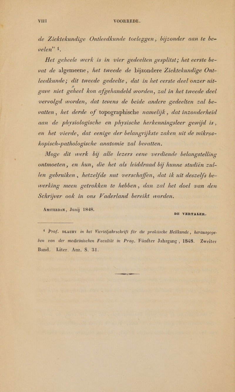 de Ziektekundige Ontleedkunde toeleggen, bijzonder aan te be- velen’ 4. / Het geheele werk is in vier gedeelten gesplitst; het eerste be- vat de algemeene, het tweede de bijzondere Ziektekundige Ont- leedkunde; dit tweede gedeelte, dat in het eerste deel onzer uit- gave niet geheel kon afgehandeld worden, zal in het tweede deel vervolgd worden, dat tevens de beide andere gedeelten zal be- vatten, het derde of topographische namelijk , dat inzonderheid aan de physiologische en physische herkenningsleer gewijd is, en het vierde, dat eenige der belangrijkste zaken uit de mikros- kopisch-pathologische anatomie zal bevatten. Moge dit werk bij alle lezers eene verdiende belangstelling ontmoeten, en hun, die het als leiddraad bij hunne studiën zul- len gebruiken, hetzelfde nut verschaffen, dat ik uit deszelfs be- werking meen getrokken te hebben, dan zal het doel van den Schrijver ook in ons Vaderland bereikt worden. AMSTERDAM, Junij 1848. DE VERTALER. a Prof. DLAUNY in het Vierteljahrschrift für die praktische Heilkunde , herausgege- ben von der medicinischen Facultät in Prag. Fünfter Jahrgang , 1848. Zweiter Band. Liter. Auz. S. 31.