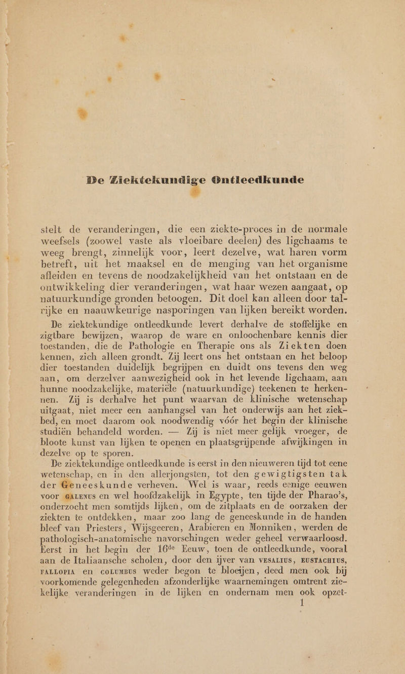 De a a Ontleedkunde stelt de veranderingen, die een ziekte-proces in de normale weefsels (zoowel vaste als vloeibare deelen) des ligchaams te weeg brengt, zinnelijk voor, leert dezelve, wat haren vorm betreft, uit het maaksel en de menging van het organisme afleiden en tevens de noodzakelijkheid van het ontstaan en de ontwikkeling dier veranderingen, wat haar wezen aangaat, op natuurkundige gronden betoogen. Dit doel kan alleen door tal- rijke en naauwkeurige nasporingen van lijken bereikt worden. De ziektekundige ontleedkunde levert derhalve de stoffelijke en zigtbare bewijzen, waarop de ware en onloochenbare kennis dier toestanden, die de Pathologie en Therapie ons als Ziekten doen kennen, zich alleen grondt. Zij leert ons het ontstaan en het beloop dier toestanden duidelijk begrijpen en duidt ons tevens den weg aan, om derzelver aanwezigheid ook in het levende ligchaam, aan hunne noodzakelijke, materiele (natuurkundige) teekenen te herken- nen. Zij is derhalve het punt waarvan de klinische wetenschap uitgaat, niet meer een ee van het onderwijs aan het ziek- bed, en moet daarom ook noodwendig vóór het begin der klinische studiën behandeld worden. — Zij is niet meer gelijk vroeger, de bloote kunst van lijken te openen en plaatsgrijpende afwijkingen in dezelve op te sporen. De ziektekundige ontleedkunde is eerst in den nieuweren tijd tot eene wetenschap, en in den allerjongsten, tot den gewigtigsten tak der Geneeskunde verheven. Wel is waar, reeds eenige eeuwen voor @Arexus en wel hoofdzakelijk in Egypte, ten tijde der Pharao's, onderzocht men somtijds lijken, om de zitplaats en de oorzaken der ziekten te ontdekken, maar zoo lang de geneeskunde in de handen bleef van Priesters, Wijsgeeren, Arabieren en Monniken, werden de pathologisch-anatomische navorschingen weder geheel verwaarloosd. Eerst in het begin der 16% Eeuw, toen de ontleedkunde, vooral aan de Italiaansche scholen, door den ijver van VESALIUS, EUSTACHIUS, FALLOPIA en coLumsus weder begon te bloeijen, deed men ook bij voorkomende gelegenheden afzonderlijke waarnemingen omtrent zie- kelijke veranderingen in de lijken en ondernam men ook opzet-