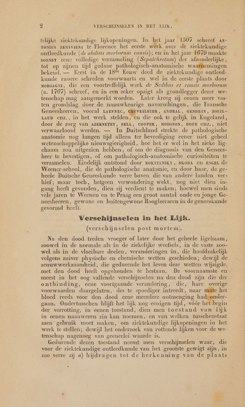 be) VERSCHIJNSELEN IN HET LIJK, telijke ziektekundige lijkopeningen. In het jaar 1507 schreef ax- TONIUS BENIVIRNI te Florence het eerste werk over de ziektekundige ontleedkunde (de abditis morborum causis); en in het jaar 1679 maakte BONNET eene volledige verzameling (Sepulchretum) der afzonderlijke, tot op zijnen tijd gedane pathologisch-anatomische waarhemingen bekend. — Eerst in de 184 Eeuw deed de ziektekundige ontleed- kunde rassere schreden voorwaarts en wel in de eerste plaats door MORGAGNI, die een voortreffelijk werk de Sedibus et causis morborum (a. 1767) schreef, en in een zeker opzigt als grondlegger dezer we- tenschap mag aangemerkt worden. Later kreeg zij eenen meer vas- ten grondslag door de naauwkeurige navorschingen, die Fransche Geneesheeren, vooral LAENNEC, CRUVEILHIER, ANDRAL, GENDRIN, BOUIL- LAUD enz., in het werk stelden, en die ook te gelijk in Engeland, door de zorg van ABERNETHY, BELL, COOPER, HODGSON, HOPE enz., niet verwaarloosd werden. — In Duitschland strekte de pathologische anatomie nog langen tijd alleen ter bevrediging eener niet geheel wetenschappelijke nieuwsgierigheid, hoe het er wel in het zieke lig- chaam zou uitgezien hebben, of om de diagnosis van den Genees- heer te bevestigen, of om pathalogisch-anatomische curiositeiten te verzamelen. Eindelijk ontstond door RoKITANSKY, SKopa en ENGEL de Weener-school, die de pathologische anatomie, en door haar, de ge- heele Duitsche Geneeskunde verre boven die van andere landen ver- hief; maar toch, hetgeen verwondering wekt, nog niet dien in- gang heeft gevonden, dien zij verdient te maken; hoewel men sinds vele jaren te Weenen en te Praag een groot aantal oude en jonge Ge- neesheeren, gewone en buitengewone Hoogleeraren in de geneeskunde gevormd heeft. Werschijnselen in het Lijk. (verschijnselen post mortem). Na den dood treden vroeger of later door het geheele ligchaam, zoowel in de normale als in de ziekelijke weefsels, in de vaste zoo- wel als in de vloeibare deelen, veranderingen in, die hoofdzakelijk volgens zuiver physische en chemische wetten geschieden; dewijl de zenuwwerkzaamheid, die gedurende het leven deze wetten wijzigde, met den dood heeft opgehouden te bestaan. De voornaamste en. meest in het oog vallende verschijnselen na den dood zijn die der ontbinding, eene voortgaande verandering, die, hare overige voorwaarden daargelaten, des te spoediger intreedt, naar mate het bloed reeds voor den dood eene meerdere ontmenging had onder- gaan. Ondertusschen blijft het lijk nóg eenigen tijd, vóór het begin der verrotting, in eenen toestand, dien men toestand van lijk in eenen naauweren zin kan noemen, en van welken tusschenstaat men gebruik moet maken, om ziektekundige lijkopeningen in het werk te stellen; dewijl het onderzoek van rottende lijken voor de we- tenschap nagenoeg van geenerlei waarde is. Gedurende dezen toestand neemt men verschijnselen waar, die voor de ziektekundige ontleedkunde van het grootste gewigt zijn, in zoo verre zij a) bijdragen tot de herkenning van de plaats