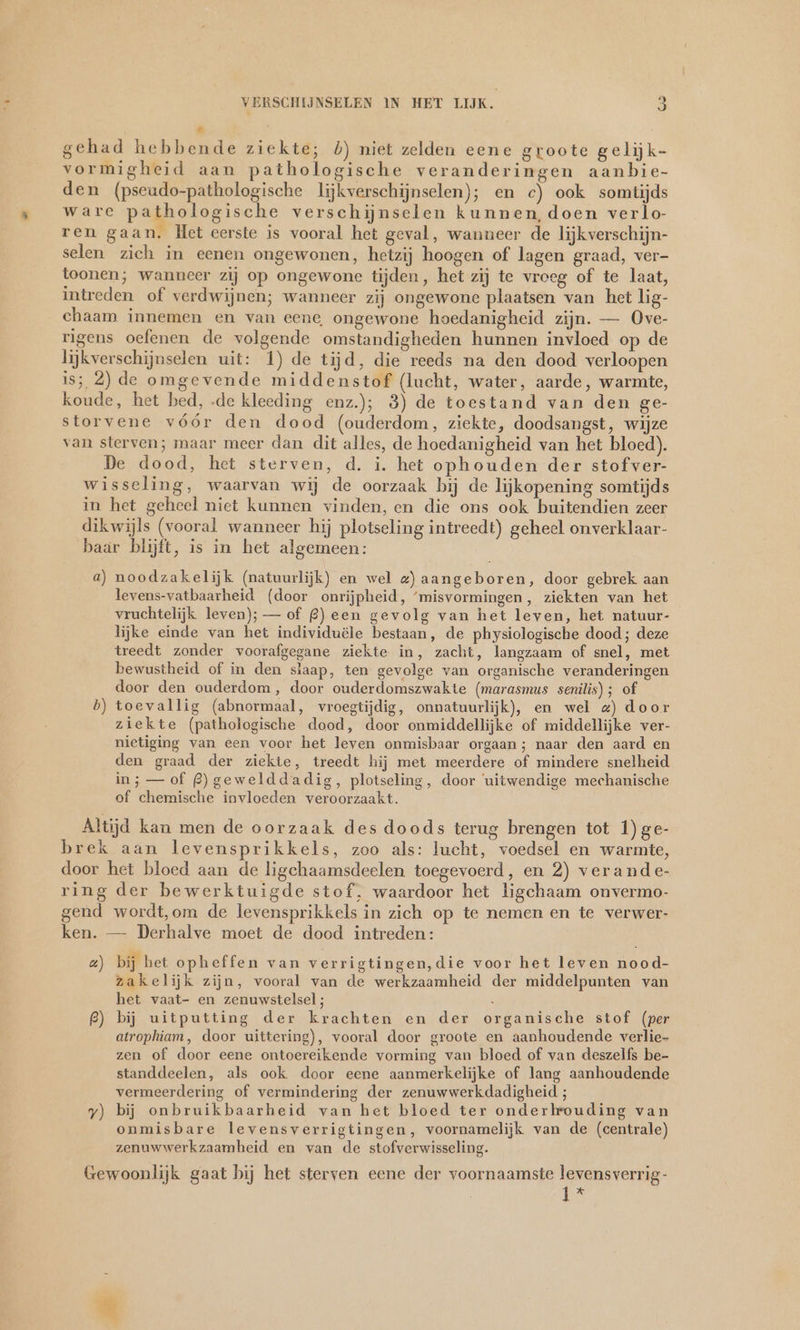 Ad gehad hebbende ziekte; 5) niet zelden eene groote gelijk- vormigheid aan pathologische veranderingen aanbie- den (pseudo-pathologische lijkverschijnselen); en c) ook somtijds ware pathologische verschijnselen kunnen, doen verlo- ren gaan. Het eerste is vooral het geval, wanneer de lijkverschijn- selen zich in eenen ongewonen, hetzij hoogen of lagen graad, ver- toonen; wanneer zij op ongewone tijden, het zij te vroeg of te laat, intreden of verdwijnen; wanneer zij ongewone plaatsen van het lig- chaam innemen en van eene ongewone hoedanigheid zijn. — Ove- rigens oefenen de volgende omstandigheden hunnen invloed op de lijkverschijnselen uit: 1) de tijd, die reeds na den dood verloopen is; 2) de omgevende middenstof (lucht, water, aarde, warmte, koude, het bed, .de kleeding enz); 3) de toestand van den ge- storvene vóór den dood (ouderdom, ziekte, doodsangst, wijze van sterven; maar meer dan dit alles, de hoedanigheid van het bloed). De dood, het sterven, d. i. het ophouden der stof ver- wisseling, waarvan wij de oorzaak bij de lijkopening somtijds in het geheel niet kunnen vinden, en die ons ook buitendien zeer dikwijls (vooral wanneer hij plotseling intreedt) geheel onverklaar- baar blijft, is in het algemeen: a) noodzakelijk (natuurlijk) en wel z) aangeboren, door gebrek aan levens-vatbaarheid (door onrijpheid, ‘misvormingen, ziekten van het vruchtelijk leven); — of £ß) een gevolg van het leven, het natuur- lijke einde van het individuële bestaan, de physiologische dood; deze treedt zonder voorafgegane ziekte in, zacht, langzaam of snel, met bewustheid of in den slaap, ten gevolge van organische veranderingen door den ouderdom, door ouderdomszwakte (marasmus senilis); of b) toevallig (abnormaal, vroegtijdig, onnatuurlijk), en wel z) door ziekte (pathologische dood, door onmiddellijke of middellijke ver- nietiging van een voor het leven onmisbaar orgaan; naar den aard en den graad der ziekte, treedt hij met meerdere of mindere snelheid in; — of £)gewelddadig, plotseling, door ‘uitwendige mechanische of chemische invloeden veroorzaakt. Altijd kan men de oorzaak des doods terug brengen tot 1)ge- brek aan levensprikkels, zoo als: lucht, voedsel en warmte, door het bloed aan de ligchaamsdeelen toegevoerd, en 2) verande- ring der bewerktuigde stof, waardoor het ligchaam onvermo- gend wordt,om de levensprikkels in zich op te nemen en te verwer- ken. — Derhalve moet de dood intreden: a) bij het opheffen van verrigtingen,die voor het leven nood- zakelijk zijn, vooral van de werkzaamheid der middelpunten van het vaat- en zenuwstelsel; £) bij uitputting der krachten en der organische stof (per atrophiam, door uittering), vooral door groote en aanhoudende verlie- zen of door eene ontoereikende vorming van bloed of van deszelfs be- standdeelen, als ook door eene aanmerkelijke of lang aanhoudende vermeerdering of vermindering der zenuwwerkdadigheid ; y) bij onbruikbaarheid van het bloed ter onderkrouding van onmisbare levensverrigtingen, voornamelijk van de (centrale) zenuwwerkzaamheid en van de stofverwisseling. Gewoonlijk gaat bij het sterven eene der voornaamste levensverrig- ja