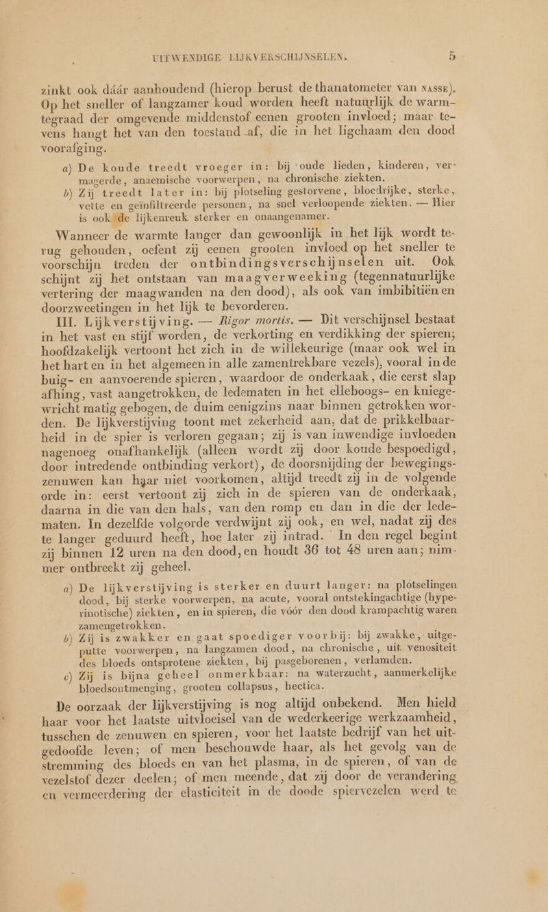 > UITWENDIGE LIJKVERSCHIJNSELEN, 5 zinkt ook dáár aanhoudend (hierop berust de thanatometer van nasse). Op het sneller of langzamer koud worden heeft natuurlijk de warm- tegraad der omgevende middenstof eenen grooten invloed; maar te- vens hangt het van den toestand af, die in het ligchaam den dood voorafging. a) De koude treedt vroeger in: bij ‘oude lieden, kinderen, ver- magerde, anaemische voorwerpen, na chronische ziekten. b) Zij treedt later in: bij plotseling gestorvene, bloedrijke, sterke, vette en geïnfiltreerde personen, na snel verloopende ziekten. — Hier is ook de lijkenreuk sterker en onaangenamer. Wanneer de warmte langer dan gewoonlijk in het lijk wordt te- rug gehouden, oefent zij eenen grooten invloed op het sneller te voorschijn treden der ontbindingsverschijnselen uit. Ook vertering der maagwanden na den dood), als ook van imbibitien en doorzweetingen in het lijk te bevorderen. UI Lijkverstijving. — Rigor mortis. — Dit verschijnsel bestaat in het vast en stijf worden, de verkorting en verdikking der spieren; hoofdzakelijk vertoont het zich in de willekeurige (maar ook wel in het hart en in het algemeen in alle zamentrekbare vezels), vooral inde buig- en aanvoerende spieren, waardoor de onderkaak, die eerst slap afhing, vast aangetrokken, de ledematen in het elleboogs- en kniege- wricht matig gebogen, de duim eenigzins naar binnen getrokken wor- den. De lijkverstijving toont met zekerheid aan, dat de prikkelbaar- heid in de spier is verloren gegaan; zij is van inwendige invloeden nagenoeg onafhankelijk (alleen wordt zij door koude bespoedigd, door intredende ontbinding verkort), de doorsnijding der bewegings- zenuwen kan hgar niel voorkomen, altijd treedt zij in de volgende orde in: eerst vertoont zij zich in de spieren van de onderkaak, daarna in die van den hals, van den romp en dan in die der lede- maten. In dezelfde volgorde verdwijnt zij ook, en wel, nadat zij des te langer geduurd heeft, hoe later zij intrad. In den regel begint zij binnen 12 uren na den dood,en houdt 36 tot 48 uren aan; nim- mer ontbreekt zij geheel. a) De lijkverstijving is sterker en duurt langer: na plotselingen dood, bij sterke voorwerpen, na acute, vooral ontstekingachtige (hype- rinotische) ziekten , en in spieren, die vóór den dood krampachtig waren zamengetrokken. b) Zij is zwakker en gaat spoediger voorbij: bij zwakke, uitge- putte voorwerpen, na langzamen dood, na chronische , uit venositeit des bloeds ontsprotene ziekten, bij pasgeborenen, verlamden. c) Zij is bijna gehee l onmerkbaar: na waterzucht, aanmerkelijke bloedsontmenging, grooten collapsus, hectica. De oorzaak der lijkverstijving is nog altijd onbekend. Men hield haar voor het laatste uitvloeisel van de wederkeerige werkzaamheid, tusschen de zenuwen en spieren, voor het laatste bedrijf van het uit- gedoofde leven; of men beschouwde haar, als het gevolg van de stremming des bloeds en van het plasma, in de spieren, of van de en vermeerdering der elasticiteit in de doode spiervezelen werd te
