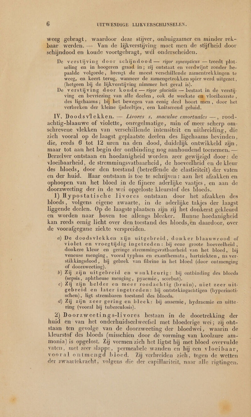 weeg gebragt, waardoor deze stijver, onbuigzamer en minder rek- baar werden. — Van de lijkverstijving moet men de stijf heid door schijndood en koude voortgebragt, wél onderscheiden. De verstijving door schijndood — rigor syncopticus — treedt plot- seling en in hoogeren graad in; zij ontstaat en verdwijnt zonder be- paalde volgorde, brengt de meest verschillende zamentrekkingen te weeg, en keert terug, wanneer de zamengetrokken spier werd uitgezet, (hetgeen bij de lijkverstijving nimmer het geval is). De verstijving door koude — rigor glacialis — bestaat in de verstij- ving en bevriezing van alle deelen, ook de weekste 7 vloeibaarste , des ligchaams; bij het bewegen van eenig deel hoort men, door het verbreken der kleine ijsdeeltjes, een knitserend geluid. IV. Doodsvlekken. — Zivores s. maculae emortuales — , rood- achtig-blaauwe of violette, onregelmatige, min of meer scherp om- schrevene vlekken van verschillende intensiteit en uitbreiding, die zich vooral op de laagst geplaatste deelen des ligchaams bevinden, die, reeds 6 tot 12 uren na den dood, duidelijk ontwikkeld zijn, maar tot aan het begin der ontbinding nog aanhoudend toenemen. — Derzelver ontstaan en hoedanigheid worden zeer gewijzigd door: de vloeibaarheid, de stremmingsvatbaarheid, de hoeveelheid en de kleur des bloeds, door den toestand (betreffende de elasticiteit) der vaten en der huid. Haar ontstaan is toe te schrijven: aan het afzakken en ophoopen van het bloed in de fijnere aderlijke vaatjes, en aan de doorzweeting der in de wei opgeloste kleurstof des bloeds. 1) Hypostatische livores ontstaan door het afzakken des bloeds, volgens eigene zwaarte, in de aderlijke takjes der laagst liggende deelen. Op de laagste plaatsen zijn zij het donkerst gekleurd en worden naar boven toe allengs bleeker. Hunne hoedanigheid kan reeds eenig licht over den toestand des bloeds,en daardoor, over de voorafgegane ziekte verspreiden. a) De doodsvlekken zijn uitgebreid, donker blaauwrood of violet en vroegtijdig ingetreden: bij eene groote hoeveelheid, donkere kleur en geringe stremmingsvatbaarheid van het bloed, bij veneuse menging, vooral typhus en exanthemata, hartziekten, na ver- stikkingsdood, bij gebrek van fibrine in het bloed (door ontmenging of doorzweeting). b) Zij zijn uitgebreid en wankleurig: bij ontbinding des bloeds (sepsis, aphtheuse menging, pyaemie, scorbut). ec) Zij zijn helder en meer roodachtig (bruin), niet zeer uit- gebreid en later ingetreden: bij ontstekingachtigen (hyperinoti- schen), ligt strembaren toestand des bloeds. d) Zij zijn zeer gering en bleek: bij anaemie, hydraemie en uitte- ring (vooral bij tuberculosis). 2) Doorzweetings-livores bestaan in de doortrekking der huid en van het onderhuidscelweefsel met bloederige wei; zij oht- staan ten gevolge van de doorzweeting der bloedwei, waarin de kleurstof des bloeds (misschien door de vorming van koolzure am- monia) is opgelost. Zij vormen zich het ligtst bij met bloed overvulde vaten, met zeer slappe, permeabele wanden en bij een vloeibaar, vooral ontmengd bloed. Zij verbreiden zich, tegen de wetten der zwaartekracht, volgens die der capillariteit, naar alle rigtingen.