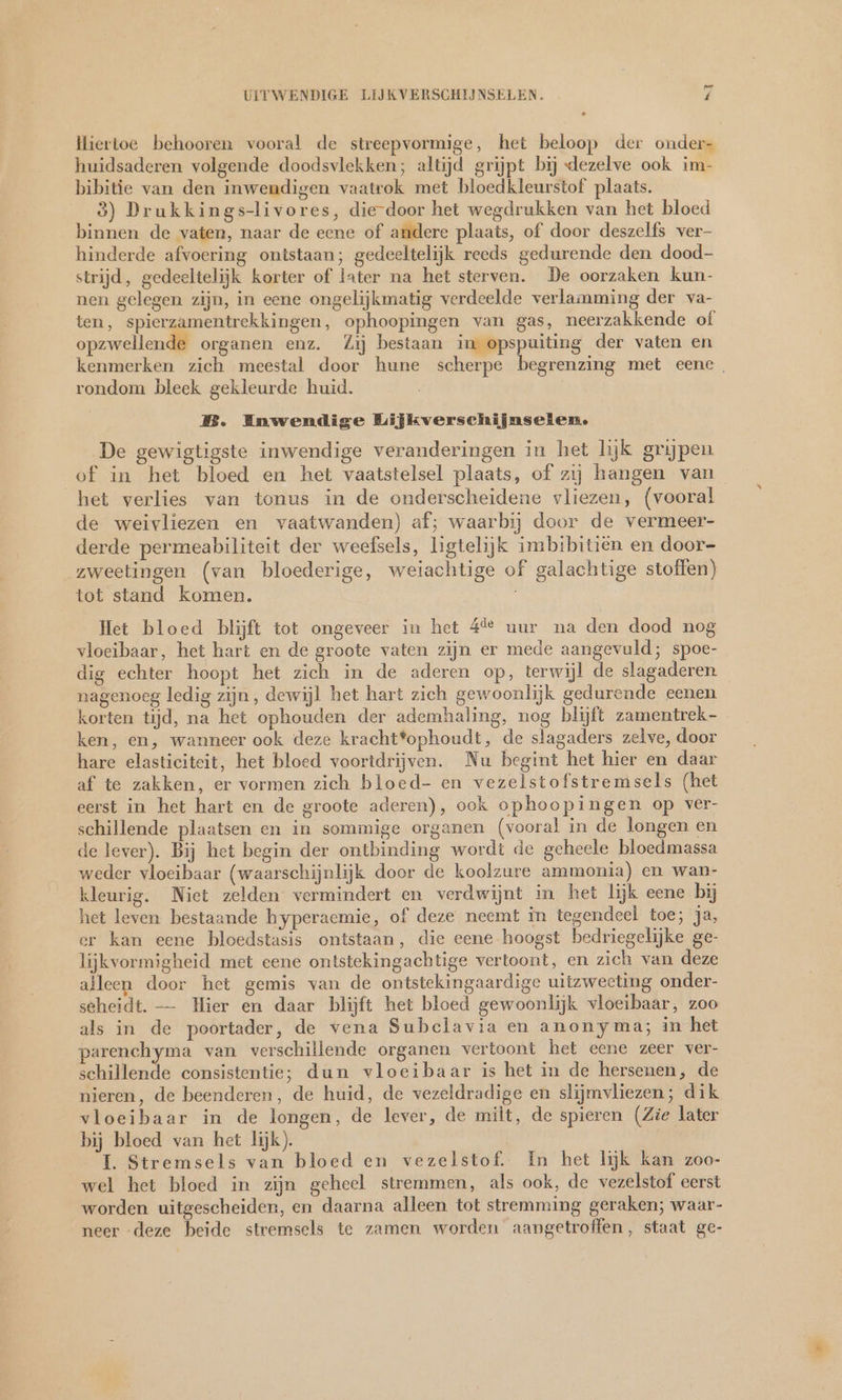 Hiertoe behooren vooral de streepvormige, het beloop der onder- huidsaderen volgende doodsvlekken; altijd grijpt bij dezelve ook im- bibitie van den inwendigen vaatrok met bloedkleurstof plaats. 3) Drukkings-livores, die-door het wegdrukken van het bloed binnen de vaten, naar de eene of andere plaats, of door deszelfs ver- hinderde afvoering ontstaan; gedeeltelijk reeds gedurende den dood- strijd, gedeeltelijk korter of later na het sterven. De oorzaken kun- nen gelegen zijn, in eene ongelijkmatig verdeelde verlamming der va- ten, spierzamentrekkingen, ophoopingen van gas, neerzakkende of opzwellende organen enz. Zij bestaan im opspuiting der vaten en kenmerken zich meestal door hune scherpe begrenzing met eene. rondom bleek gekleurde huid. B. Enwendige Lijkverschijnselen. De gewigtigste inwendige veranderingen in het lijk grijpen of in het bloed en het vaatstelsel plaats, of zij hangen van het verlies van tonus in de onderscheidene vliezen, (vooral de weivliezen en vaatwanden) af; waarbij door de vermeer- derde permeabiliteit der weefsels, ligtelijk imbibitien en door- zweetingen (van bloederige, weiachtige of galachtige stoffen) tot stand komen. Het bloed blijft tot ongeveer in het 44 uur na den dood nog vloeibaar, het hart en de groote vaten zijn er mede aangevuld; spoe- dig echter hoopt het zich in de aderen op, terwijl de slagaderen nagenoeg ledig zijn, dewijl het hart zich gewoonlijk gedurende eenen korten tijd, na het ophouden der ademhaling, nog blijft zamentrek- ken, en, wanneer ook deze kracht*ophoudt, de slagaders zelve, door hare elasticiteit, het bloed voortdrijven. Nu begint het hier en daar af te zakken, er vormen zich bloed- en vezelstofstremsels (het eerst in het hart en de groote aderen), ook ophoopingen op ver- schillende plaatsen en in sommige organen (vooral in de longen en de lever). Bij het begin der ontbinding wordt de geheele bloedmassa weder vloeibaar (waarschijnlijk door de koolzure ammonia) en wan- kleurig. Niet zelden vermindert en verdwijnt in het lijk eene bij het leven bestaande hyperaemie, of deze neemt in tegendeel toe; ja, er kan eene bloedstasis ontstaan, die eene hoogst bedriegelijke ge- lijkvormigheid met cene ontstekingachtige vertoont, en zich van deze alleen door het gemis van de ontstekingaardige uitzweeting onder- seheidt. — Hier en daar blijft het bloed gewoonlijk vloeibaar, zoo als in de poortader, de vena Subclavia en anonyma; in het parenchyma van verschillende organen vertoont het eene zeer ver- schillende consistentie; dun vloeibaar is het in de hersenen, de nieren, de beenderen, de huid, de vezeldradige en slijmvliezen; dik vloeibaar in de longen, de lever, de milt, de spieren (Zie later bij bloed van het lijk). I. Stremsels van bloed en vezelstof. In het lijk kan zoo- wel het bloed in zijn geheel stremmen, als ook, de vezelstof eerst worden uitgescheiden, en daarna alleen tot stremming geraken; waar- neer deze beide stremsels te zamen worden aangetroffen, staat ge-