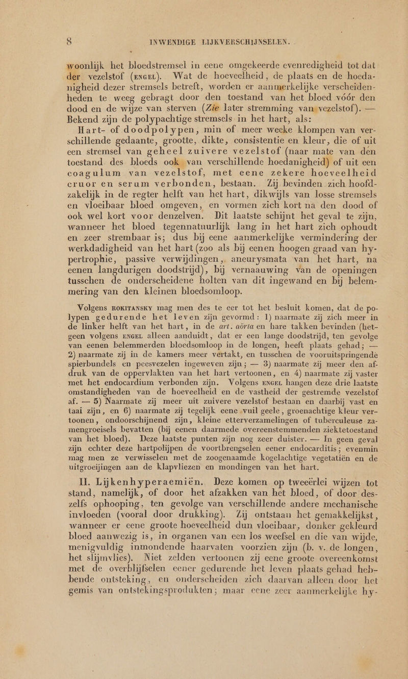 woonlijk het bloedstremsel in eene omgekeerde evenredigheid tot dat der vezelstof (znerr). Wat de hoeveelheid, de plaats en de hoeda- nigheid dezer stremsels betreft, worden er aanmerkelijke verscheiden- heden te weeg gebragt door den toestand van het bloed vóór den dood en de wijze van sterven (Zie later stremming van vezelstof). — Bekend zijn de polypachtige stremsels in het hart, als: Hart- of doodpolypen, min of meer weeke klompen van ver- schillende gedaante, grootte, dikte, consistentie en kleur, die of uit een stremsel van geheel zuivere vezelstof (naar mate van den toestand des bloeds ook van verschillende hoedanigheid) of uit een coagulum van vezelstof, met eene zekere hoeveelheid eruor en serum verbonden, bestaan. Zij bevinden zich hoofd- zakelijk in de regter helft van het hart, dikwijls van losse stremsels en vloeibaar bloed omgeven, en vormen zich kort na den dood of ook wel kort voor denzelven. Dit laatste schijnt het geval te zijn, wanneer het bloed tegennatuurlijk lang in het hart zich ophoudt en zeer strembaar is; dus bij eene aanmerkelijke vermindering der werkdadigheid van het hart (zoo als bij eenen hoogen graad van hy- pertrophie, passive verwijdingen, aneurysmata van het hart, na eenen langdurigen doodstrijd), bij vernaauwing van de openingen tusschen de onderscheidene holten van dit ingewand en bij belem- mering van den kleinen bloedsomloop. Volgens ROKITANsKY mag men des te eer tot het besluit komen, dat de po- lypen gedurende het leven zijn gevormd: 1) naarmate zij zich meer in de linker helft van het hart, in de art. aörta en hare takken bevinden (het- geen volgens enger alleen aanduidt, dat er een lange doodstrijd, ten gevolge van eenen belemmerden bloedsomloop in de longen, heeft plaats gehad; — 2) naarmate zij in de kamers meer vertakt, en tusschen de vooruitspringende spierbundels en peesvezelen ingeweven zijn; — 3) naarmate zij meer den af- druk van de oppervlakten van het hart vertoonen, en 4) naarmate zij vaster met het endocardium verbonden zijn. Volgens ener hangen deze drie laatste omstandigheden van de hoeveelheid en de vastheid der gestremde vezelstof af. — 5) Naarmate zij meer uit zuivere vezelstof bestaan en daarbij vast en taai zijn, en 6) naarmate zij tegelijk eene vuil geele , groenachtige kleur ver- toonen, ondoorschijnend zijn, kleine etterverzamelingen of tuberculeuse za- mengroeisels bevatten (bij eenen daarmede overeenstemmenden ziektetoestand van het bloed). Deze laatste punten zijn nog zeer duister. — In geen geval zijn echter deze hartpolijpen de voortbrengselen eener endocarditis; evenmin mag men ze verwisselen met de zoogenaamde kogelachtige vegetatiën en de uitgroeijingen aan de klapvliezen en mondingen van het hart. 11. Liijikenhyperaemien. Deze komen op tweeërlei wijzen tot stand, namelijk, of door het afzakken van het bloed, of door des- zelfs ophooping, ten gevolge van verschillende andere mechanische invloeden (vooral door drukking). Zij ontstaan het gemakkelijkst, wanneer er cene groote hoeveelheid dun vloeibaar, donker gekleurd bloed aanwezig is, in organen van een los weefsel en die van wijde, menigvuldig inmondende haarvaten voorzien zijn (b. v. de longen, het slijmvlies). Niet zelden vertoonen zij eene groote overeenkomst met de overblijfselen eener gedurende het leven plaats gehad heb- bende ontsteking, en onderscheiden zich daarvan alleen door het gemis van ontstekingsprodukten; maar eene zeer aanmerkelijke hy-