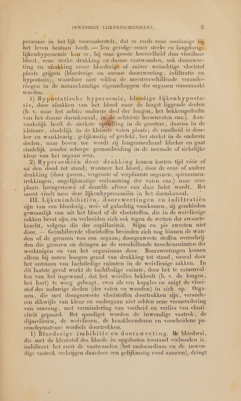 peraemie in het lijk vooronderstelt, dat er reeds eene zoodanige bij het leven bestaan heeft. — Ten gevolge eener sterke en langdurige lijkenhyperaemie kan er, bij eene groote hoeveelheid dun vloeibaar bloed, eene sterke drukking err dunne vaatwanden, ook doorzwee- ting en afzakking eener bloederige of zuiver weiachtige vloeistof plaats grijpen (bloederige en sereuse doorzweeting, infiltratie en hypostasis), waardoor niet zelden de meestverschillende verande- ringen in de natuurkundige eigenschappen der organen veroorzaakt worden. 1) Hypostatische hyperaemie, bloedige lijkenhyposta- sis, door afzakken van het bloed naar de laagst liggende deelen (b. v. naar het achter onderste deel der longen, het bekkengedeelte van het dunne darmkanaal, ingde achterste hersenvaten enz.). Aan- vankelijk heeft de sterkste opwalling in de grootere, daarna in de kleinere, eindelijk in de kleinste vaten plaats; de roodheid is don- ker en wankleurig, gelijkmatig of gevlekt, het sterkst in de onderste deelen, naar boven toe wordt zij langzamerhand bleeker en gaat eindelijk zonder scherpe grensscheiding in de normale of ziekelijke kleur van het orgaan over. l 2) Hyperaemiën door drakking komen korten tijd vóór of ná den dood tot stand; wanneer het bloed, door de eene of andere drukking (door gassen, vergroote of verplaatste organen, spierzamen- trekkingen, ongelijkmatige verlamming der vaten enz.) naar eene plaats heengestuwd of deszelfs afvoer van daar belet wordt. Het meest vindt men deze lijkenhyperaemien in het darmkanaal. & II. Lijkenimbibitiën, doorzweetingen en infiltratien zijn van een bloederig, wei- of galachtig voorkomen, zij geschieden gewoonlijk van uit het bloed of de vloeistoffen, die in de weivliezige zakken bevat zijn, en verbreiden zich ook tegen de wetten der zwaarte- kracht, volgens die der capillariteit. Slijm en pis zweeten niet door. — Geïmbibeerde vloeistoffen bevinden zich nog binnen de wan- den of de grenzen van een orgaan; doorgezweete stoffen overschrij- den die grenzen en dringen in de verschillende tusschenruimten der werktuigen en van het organismus door. Doorzweetingen komen alleen bij eenen hoogen graad van drukking tot stand, vooral door het ontstaan van luchtledige ruimten in de weivliezige zakken. In dit laatste geval werkt de luchtledige ruimte, door het te zamen val- len van het ingewand, dat het weivlies bekleedt (b. v. de longen, het hart) te weeg gebragt, even als een kopglas en zuigt de vloei- stof der naburige deelen (der vaten en wanden) in zich op. Orga- nen, die met doorgezweete vloeistoffen doortrokken zijn, verande- ren dikwijls van kleur en ondergaan niet zelden eene: vermeerdering van omvang, met vermindering van vastheid en verlies van elasti- citeit gepaard. Het spoedigst worden de inwendige vaatrok, de slijmvliezen, de weivliezen, de kraakbeenderen en verscheidene pa- renchymateuse weefsels doortrokken. 1) Bloederige imbibitie en doorzweeting. De bloedwei, die met de kleurstof des bloeds in opgelosten toestand verbonden is, imbibeert het eerst de vaatwanden (het endocardium en de inwen- dige vaatrok verkrijgen daardoor een gelijkmatig rood aanzien), dringt