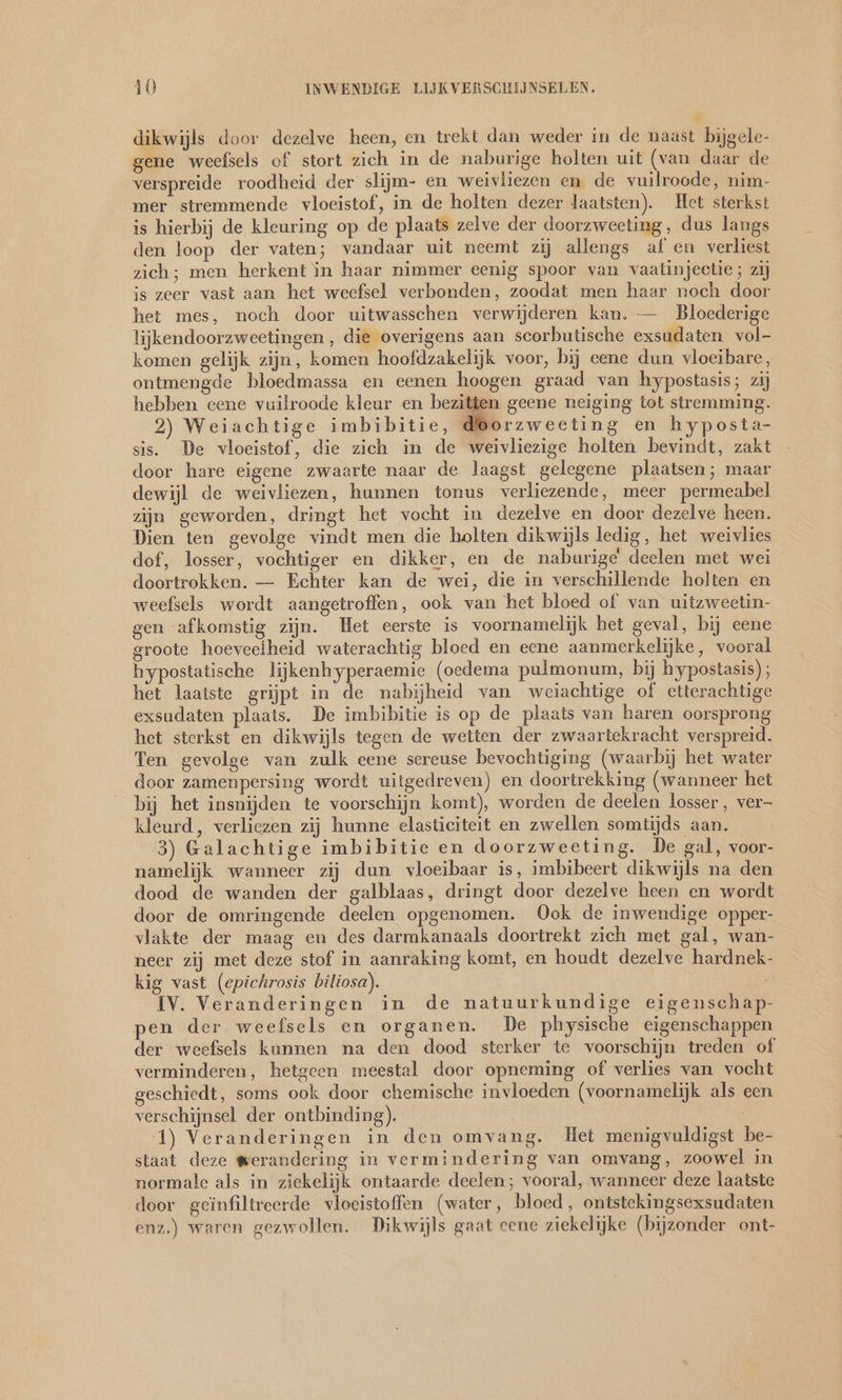 dikwijls door dezelve heen, en trekt dan weder in de naast bijgele- gene weefsels of stort zich in de naburige holten uit (van daar de verspreide roodheid der slijm- en weivliezen en de vuilroode, nim- mer stremmende vloeistof, in de holten dezer laatsten). Het sterkst is hierbij de kleuring op de plaats zelve der doorzweeting, dus langs den loop der vaten; vandaar uit neemt zij allengs af en verliest zich; men herkent in haar nimmer eenig spoor van vaatinjectie; zij is zeer vast aan het weefsel verbonden, zoodat men haar noch door het mes, noch door uitwasschen verwijderen kan. — Bloederige lijkendoorzweetingen , die overigens aan scorbutische exsudaten vol- komen gelijk zijn, komen hoofdzakelijk voor, bij eene dun vloeibare, ontmengde bloedmassa en eenen hoogen graad van hypostasis; zij hebben eene vuilroode kleur en bezitfen geene neiging tot stremming. 2) Weiachtige imbibitie, Borzweeting en hyposta- sìs. De vloeistof, die zich in de weivliezige holten bevindt, zakt door hare eigene zwaarte naar de laagst gelegene plaatsen; maar dewijl de weivliezen, hunnen tonus verliezende, meer permeabel zijn geworden, dringt het vocht in dezelve en door dezelve heen. Dien ten gevolge vindt men die holten dikwijls ledig, het weivlies dof, losser, vochtiger en dikker, en de naburige deelen met wei doortrokken. — Echter kan de wei, die in verschillende holten en weefsels wordt aangetroffen, ook van het bloed of van uitzweetin- gen afkomstig zijn. Het eerste is voornamelijk het geval, bij eene groote hoeveelheid waterachtig bloed en eene aanmerkelijke, vooral hypostatische lijkenhyperaemie (oedema pulmonum, bij hypostasis); het laatste grijpt in de nabijheid van weiachtige of etterachtige exsudaten plaats. De imbibitie is op de plaats van haren oorsprong het sterkst en dikwijls tegen de wetten der zwaartekracht verspreid. Ten gevolge van zulk eene sereuse bevochtiging (waarbij het water door zamenpersing wordt uitgedreven) en doortrekking (wanneer het bij het insnijden te voorschijn komt), worden de deelen losser, ver- kleurd, verliezen zij hunne elasticiteit en zwellen somtijds aan. 3) Galachtige imbibitie en doorzweeting. De gal, voor- namelijk wanneer zij dun vloeibaar is, imbibeert dikwijls na den dood de wanden der galblaas, dringt door dezelve heen en wordt door de omringende deelen opgenomen. Ook de inwendige opper- vlakte der maag en des darmkanaals doortrekt zich met gal, wan- neer zij met deze stof in aanraking komt, en houdt dezelve hardnek- kig vast (epichrosis biliosa). R IV. Veranderingen in de natuurkundige eigenschap- pen der weefsels en organen. De physische eigenschappen der weefsels kunnen na den dood sterker te voorschijn treden of verminderen, hetgeen meestal door opneming of verlies van vocht geschiedt, soms ook door chemische invloeden (voornamelijk als een verschijnsel der ontbinding). | 1) Veranderingen in den omvang. Het menigvuldigst be- staat deze werandering in vermindering van omvang, zoowel in normale als in ziekelijk ontaarde deelen; vooral, wanneer deze laatste door geïnfiltreerde vloeistoffen (water, bloed, ontstekingsexsudaten enz.) waren gezwollen. Dikwijls gaat eene ziekelijke (bijzonder ont-
