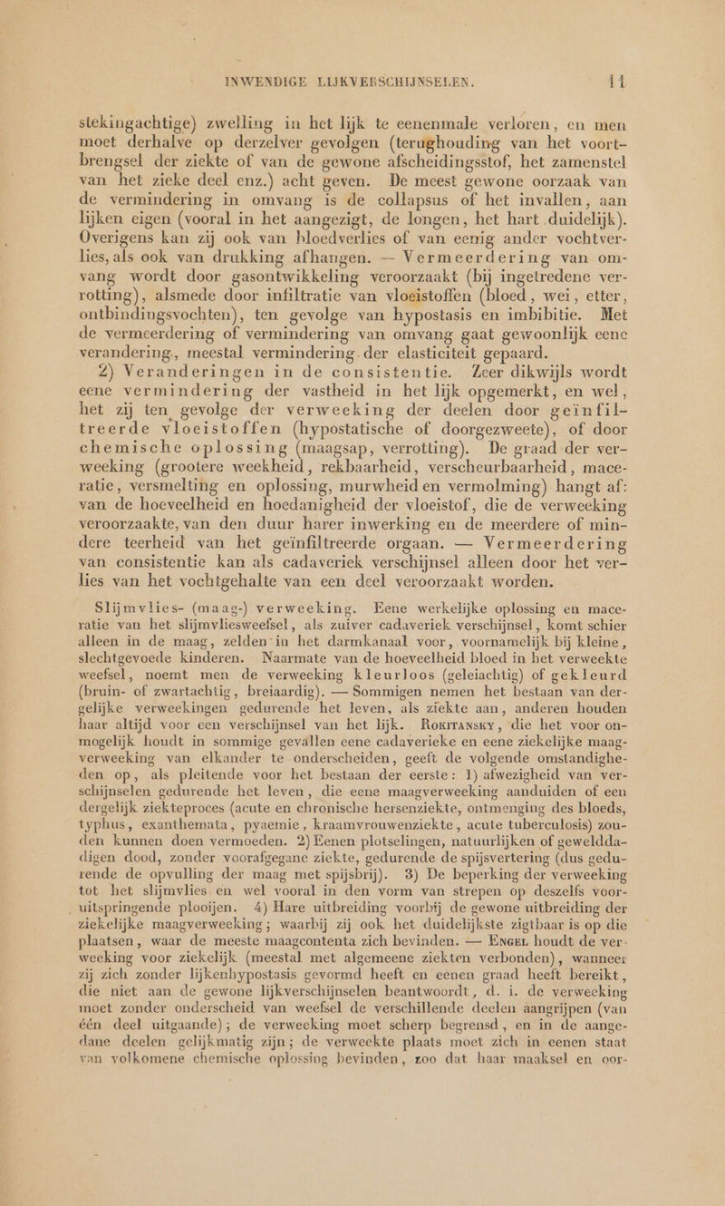 stekingachtige) zwelling in het lijk te eenenmale verloren, en men moet derhalve op derzelver gevolgen (terughouding van het voort- brengsel der ziekte of van de gewone afscheidingsstof, het zamenstel van het zieke deel enz.) acht geven. De meest gewone oorzaak van de vermindering in omvang is de collapsus of het invallen, aan lijken eigen (vooral in het aangezigt, de longen, het hart duidelijk). Overigens kan zij ook van hloedverlies of van eenig ander vochtver- lies, als ook van drukking afhangen. — Vermeerdering van om- vang wordt door gasontwikkeling veroorzaakt (bij ingetredene ver- rotting), alsmede door infiltratie van vloeistoffen (bloed, wei, etter, ontbindingsvochten), ten gevolge van hypostasis en imbibitie. Met de vermeerdering of vermindering van omvang gaat gewoonlijk eene verandering., meestal vermindering.der elasticiteit gepaard. 2) Veranderingen in de consistentie. Zeer dikwijls wordt eene vermindering der vastheid in het lijk opgemerkt, en wel, het zij ten gevolge der verweeking der deelen door geinfil- treerde vloeistoffen (hypostatische of doorgezweete), of door chemische oplossing (maagsap, verrotting). De graad der ver- weeking (grootere weekheid, rekbaarheid, verscheurbaarheid,, mace- ratie, versmelting en oplossing, murwheiden vermolming) hangt af: van de hoeveelheid en hoedanigheid der vloeistof, die de verweeking veroorzaakte, van den duur harer inwerking en de meerdere of min- dere teerheid van het geïnfiltreerde orgaan. — Vermeerderin van consistentie kan als cadaveriek verschijnsel alleen door het ver- lies van het vochtgehalte van een deel veroorzaakt worden. Slijmvlies- (maag-) verweeking. Eene werkelijke oplossing en mace- ratie van het slijmvliesweefsel, als zuiver cadaveriek verschijnsel, komt schier alleen in de maag, zelden in het darmkanaal voor, voornamelijk bij kleine, slechtgevoede kinderen. Naarmate van de hoeveelheid bloed in het verweekte weefsel, noemt men de verweeking kleurloos (geleiachtig) of gekleurd (bruin- of zwartachtig, breiaardig). — Sommigen nemen het bestaan van der- gelijke verweekingen gedurende het leven, als ziekte aan, anderen houden haar altijd voor een verschijnsel van het lijk. Roxıansky, die het voor on- mogelijk houdt in sommige gevallen eene cadaverieke en eene ziekelijke maag- verweeking van elkander te onderscheiden, geeft de volgende omstandighe- den op, als pleitende voor het bestaan der eerste: 1) afwezigheid van ver- schijnselen gedurende het leven, die eene maagverweeking aanduiden of een dergelijk ziekteproces (acute en chronische hersenziekte, ontmenging des bloeds, typhus, exanthemata, pyaemie, kraamvrouwenziekte, acute tuberculosis) zou- den kunnen doen vermoeden. 2) Eenen plotselingen, natuurlijken of geweldda- digen dood, zonder voorafgegane ziekte, gedurende de spijsvertering (dus gedu- rende de opvulling der maag met spijsbrij). 3) De beperking der verweeking tot het slijmvlies en wel vooral in den vorm van strepen op deszelfs voor- uitspringende plooijen. 4) Hare uitbreiding voorbij de gewone uitbreiding der ziekelijke maagverweeking; waarbij zij ook het duidelijkste zigtbaar is op die plaatsen, waar de meeste maagcontenta zich bevinden. — Eneer houdt de ver- weeking voor ziekelijk (meestal met algemeene ziekten verbonden), wanneer zij zich zonder lijkenhypostasis gevormd heeft en eenen graad heeft bereikt, die niet aan de gewone lijkverschijnselen beantwoordt, d. i. de verweeking moet zonder onderscheid van weefsel de verschillende deelen aangrijpen (van één deel uitgaande); de verweeking moet scherp begrensd, en in de aange- dane deelen gelijkmatig zijn; de verweekte plaats moet zich in eenen staat van volkomene chemische oplossing bevinden, zoo dat haar maaksel en oor-