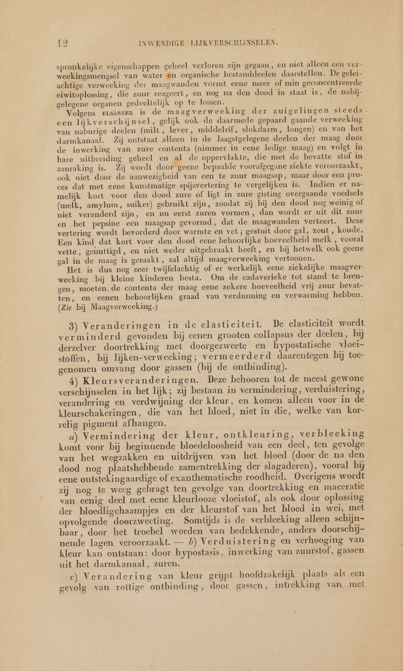 spronkelijke eigenschappen geheel verloren zijn gegaan, en niet alleen een ver- weekingsmengsel van water en organische bestanddeelen daarstellen. De gelei- achtige verweeking der maagwanden vormt eene meer of min geconcentreerde eiwitoplossing, die zuur reageert, en nog na den dood in staat is, de nabij- gelegene organen gedeeltelijk op te lossen. Volgens rrsässer is de maagverweeking der zuigelingen steeds. een lijkverschijnsel, gelijk ook de daarmede gepaard gaande verweeking van naburige deelen (milt, lever, middelrif, slokdarm, longen) en van het darmkanaal. Zij ontstaat alleen in de laagstgelegene deelen der maag door de inwerking van zure contenta (nimmer in eene ledige maag) en volgt in hare uitbreiding geheel en al de oppervlakte, die met de bevatte stof in aanraking is. Zij wordt door geene bepaalde voorafgegane ziekte veroorzaakt, ook niet door de aanwezigheid van een te zuur maagsap, maar door een pro- ces dat met eene kunstmatige spijsvertering te vergelijken is. Indien er na- melijk kort voor den dood zure of ligt in zure gisting overgaande voedsels (melk, amylum, suiker) gebruikt zijn, zoodat zij bij den dood nog weinig of niet veranderd zijn, en nu eerst zuren vormen, dan wordt er uit dit zuur en het pepsine een maagsap gevormd, dat de maagwanden verteert. Deze vertering wordt bevorderd door warmte en vet ; gestuit door gal, zout , koude. Een kind dat kort voor den dood eene behoorlijke hoeveelheid melk , vooral vette, genuttigd, en niet weder uitgebraakt heeft, en bij hetwelk ook geene gal in de maag is geraakt, zal altijd maagverweeking vertoonen. Het is dus nog zeer twijfelachtig of er werkelijk eene ziekelijke maagver- weeking bij kleine kinderen besta. Om de cadaverieke tot stand te bren- gen, moeten, de contenta der maag eene zekere hoeveelheid vrij zuur bevat- ten, en eenen behoorlijken graad van verdunning en verwarming hebben. (Zie bij Maagverweeking.) 3) Veranderingen in de elasticiteit. De elasticiteit wordt verminderd gevonden bij eenen grooten collapsus der deelen, bij derzelver doortrekking met doorgezweete en hypostatische vloei- stoffen, bij lijken-verwecking; vermeerderd daarentegen bij toe- genomen omvang door gassen (bij de ontbinding). 5 4) Kleursveranderingen. Deze behooren tot de meest gewone verschijnselen. in het lijk; zij bestaan in vermindering, verduistering, verandering en verdwijning der kleur, en komen alleen voor in de kleurschakeringen, die van het bloed, niet in die, welke van kor- relig pigment afhangen. a) Vermindering der kleur, ontkleuring, verbleeking komt voor bij beginnende bloedeloosheid van een deel, ten gevolge van het wegzakken en uitdrijven van het bloed (door de na den dood nog plaatshebbende zamentrekking der slagaderen), vooral bij eene ontstekingaardige of exanthematische roodheid. Overigens wordt zij nog te weeg gebragt ten gevolge van doortrekking en maceratie van eenig deel met eene kleurlooze vloeistof, als ook door oplossing der bloedligchaampjes en der kleurstof van het bloed in wei, met opvolgende doerzweeting. Somtijds is de verbleeking alleen schijn- baar, door het troebel worden van bedekkende, anders doorschjj- nende lagen veroorzaakt. — b) Verduistering en verhooging van kleur kan ontstaan: door hypostasis, inwerking van zuurstof, gassen uit het darmkanaal, zuren. c) Verandering van kleur grijpt hoofdzakelijk plaats als een gevolg van rottige ontbinding, door gassen, intrekking van. met