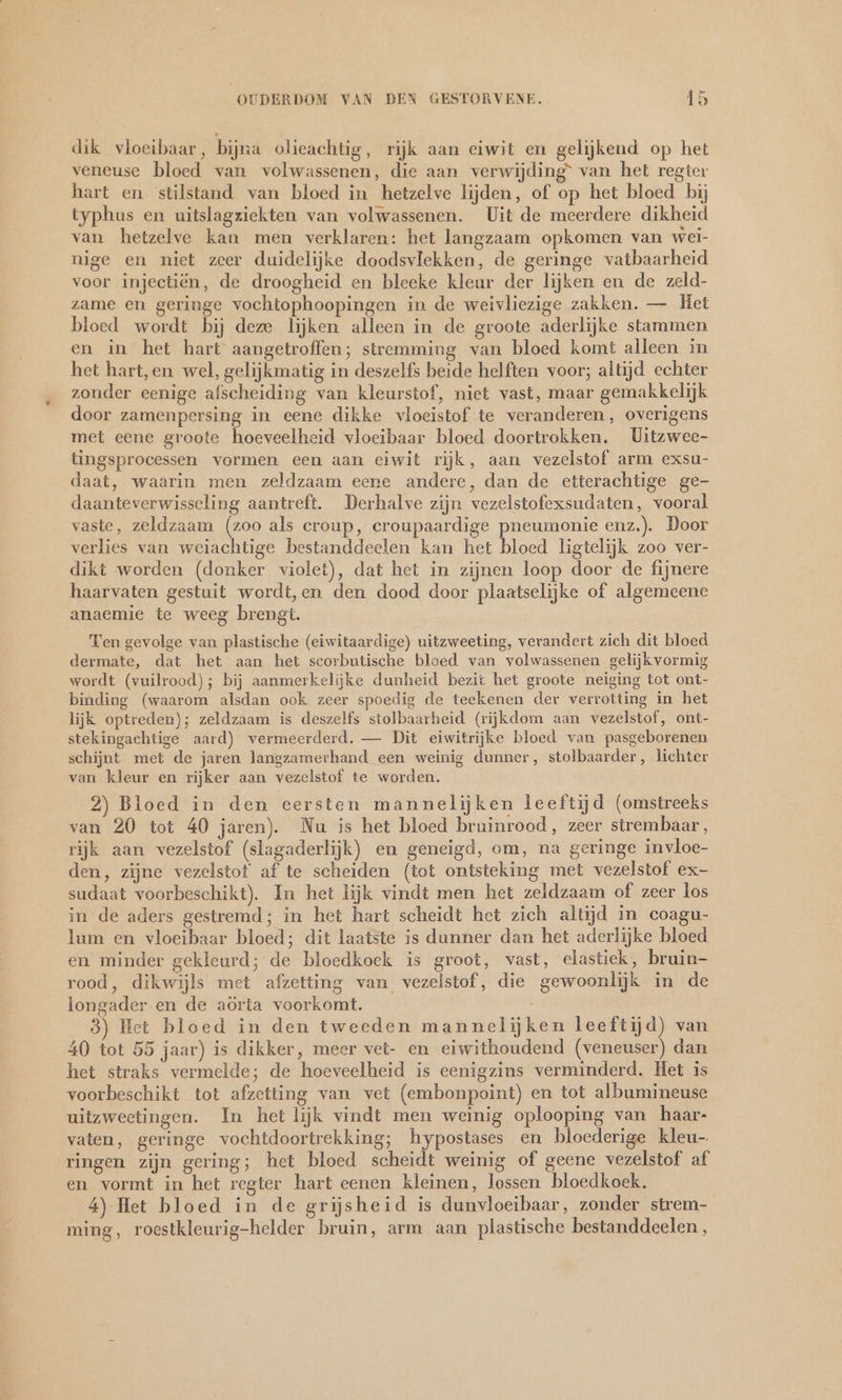 dik vloeibaar, bijna olieachtig, rijk aan eiwit en gelijkend op het veneuse bloed van volwassenen, die aan verwijding” van het regter hart en stilstand van bloed in hetzelve lijden, of op het bloed bij typhus en uitslagziekten van volwassenen. Uit de meerdere dikheid van hetzelve kan men verklaren: het langzaam opkomen van wei- nige en niet zeer duidelijke doodsvlekken, de geringe vatbaarheid voor injectiën, de droogheid en bleeke kleur der lijken en de zeld- zame en geringe vochtophoopingen in de weivliezige zakken. — Het bloed wordt bij deze lijken alleen in de groote aderlijke stammen en in het hart aangetroffen; stremming van bloed komt alleen in het hart,en wel, gelijkmatig in deszelfs beide helften voor; altijd echter zouder eenige afscheiding van kleurstof, niet vast, maar gemakkelijk door zamenpersing in eene dikke vloeistof te veranderen, overigens met eene groote hoeveelheid vloeibaar bloed doortrokken. Uitzwee- tingsprocessen vormen een aan eiwit rijk, aan vezelstof arm exsu- daat, waarin men zeldzaam eene andere, dan de etterachtige ge- daanteverwisseling aantreft. Derhalve zijn vezelstofexsudaten, vooral vaste, zeldzaam (zoo als croup, croupaardige pneumonie enz.). Door verlies van weiachtige bestanddeelen kan het bloed ligtelijk zoo ver- dikt worden (donker violet), dat het in zijnen loop door de fijnere haarvaten gestuit wordt,en den dood door plaatselijke of algemeene anaemie te weeg brengt. Ten gevolge van plastische (eiwitaardige) uitzweeting, verandert zich dit bloed dermate, dat het aan het scorbutische bloed van volwassenen gelijkvormig wordt (vuilrood); bij aanmerkelijke dunheid bezit het groote neiging tot ont- binding (waarom alsdan ook zeer spoedig de teekenen der verrotting in het lijk optreden); zeldzaam is deszelfs stolbaarheid (rijkdom aan vezelstof, ont- stekingachtige aard) vermeerderd, — Dit eiwitrijke bloed van pasgeborenen schijnt met de jaren langzamerhand een weinig dunner, stolbaarder, lichter van kleur en rijker aan vezelstof te worden. 2) Bloed in den eersten mannelijken leeftijd (omstreeks van 20 tot 40 jaren). Nu is het bloed bruinrood, zeer strembaar , rijk aan vezelstof (slagaderlijk) en geneigd, om, na geringe invloe- den, zijne vezelstot af te scheiden (tot ontsteking met vezelstof ex- sudaat voorbeschikt). In het lijk vindt men het zeldzaam of zeer los in de aders gestremd; in het hart scheidt het zich altijd in coagu- lum en vloeibaar bloed; dit laatste is dunner dan het aderlijke bloed en minder gekleurd; de bloedkoek is groot, vast, elastiek, bruin- rood, dikwijls met afzetting van vezelstof, die gewoonlijk in de longader en de aörta voorkomt. 3) Het bloed in den tweeden manneliĳken leeftijd) van 40 tot 55 jaar) is dikker, meer vet- en eiwithoudend (veneuser) dan het straks vermelde; de hoeveelheid is eenigzins verminderd. Het is voorbeschikt tot afzetting van vet (embonpoint) en tot albumineuse uitzweetingen. In het lijk vindt men weinig oplooping van haar- vaten, geringe vochtdoortrekking; hypostases en bloederige kleu-. ringen zijn gering; het bloed scheidt weinig of geene vezelstof af en vormt in het regter hart eenen kleinen, lossen bloedkoek. 4) Het bloed in de grijsheid is dunvloeibaar, zonder strem- ming, roestkleurig-helder bruin, arm aan plastische bestanddeelen,
