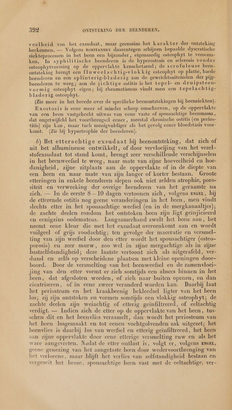 veelheid van het exsudaat, maar geenszins het karakter der ontsteking herkennen. — Volgens ROKITANSKY daarentegen schijnen bepaalde dyscratische ziekteprocessen in het been een bijzonder, eigenaardig osteophyt te veroorza- ken. In syphilitische beenderen js de hyperostosis en sclerosis zonder osteophytvorming op de oppervlakte kenschetsend; de scrofuleuse been- ontsteking brengt een fluweelachtig-vlokkig osteophyt op platte, harde beenderen en een splinterig-bladerig aan de gewrichtsuiteinden der pijp- beenderen te weeg; aan de jichtige ostitis is bet tepel- en druipsteen- vormig osteophyt eigen; bij rheumatismus vindt men een tepelachtig- bladerig osteophyt. [Zie meer in het breede over de specifieke beenontstekingen bij beenziekten]. Exostosis is eene meer of minder scherp omschreven, op de oppervlakte van een been vastgehecht uitwas van eene vaste of sponsachtige beenmassa , dat ongetwijfeld het voortbrengsel eener, meestal chronische ostitis (en perios- titis) zijn kan, maar toch menigvuldiger als het gevolg eener bloedstasis voor- komt. (Zie bij hypertrophie der beenderen). b) Het etterachtige exsudaat bij beenontsteking, dat zich of uit het albumineuse ontwikkelt, of door vervloeijing van het vezel- stofexsudaat tot stand komt, brengt zeer verschillende verschijnselen in het beenweefsel te weeg, naar mate van zijne hoeveelheid en hoe- danigheid, zijne zitplaats aan de oppervlakte of in de diepte van een been en naar mate van zijn langer of korter bestaan. Groote etteringen in enkele beenderen slepen ook niet zelden atrophie, poro- siteit en verweeking der overige beenderen van het geraamte na zich. — In de eerste 8—10 dagen vertoonen zich, volgens eneen, bij de etterende ostitis nog geene veranderingen in het been, men vindt slechts etter in het sponsachtige weefsel (en in de mergkanaaltjes); de zachte deelen rondom het ontstoken been zijn ligt geinjicieerd en eenigzins oedemateus. Langzamerhand zwelt het been aan, het neemt eene kleur die met het exsudaat overeenkomt aan en wordt vuilgeel of grijs roodachtig; ten gevolge der maceratie en versmel- ting van zijn weefsel door den etter wordt het sponsachtiger (osteo- nen en zeer murw, zoo wel in zijne mergachtige als in zijne bastzelfstandigheid; deze laatste vertoont zich als uitgerafeld, ver- dund en zelfs op verscheidene plaatsen met kleine openingen door- boord. Door de versmelting van het beenweefsel en de zamenvloei- jing van den etter vormt er zich somtijds een absces binnen in het been, dat afgesloten worden, of zich naar buiten openen, en dan cicatriseren, of in eene zweer veranderd worden kan. Daarbij laat het periosteum en het kraakbeenig bekleedsel ligter van het been los; zij zijn ontstoken en vormen somtijds een vlokkig osteophyt; de zachte deelen zijn weiachtig of etterig geinfiltreerd, of eeltachtig verdigt. — Indien zich de etter op de oppervlakte van het been, tus- schen dit en het beenvlies verzamelt, dan wordt het periosteum van het been losgemaakt en tot eenen vochtgolvenden zak uitgezet; het beenvlies is daarbij los van weefsel en etterig geïnfiltreerd, het been aan zijne oppervlakte door eene etterige versmelting ruw en als het ware aangevreten. Nadat de etter ontlast is, volgt er, volgens ENGEL, geene genezing van het aangetaste been door wedervoortbrenging van het verlorene, maar blijft het verlies van zelfstandigheid bestaan en vergroeit het broze, sponsachtige been vast met de eeltachtige, ver-