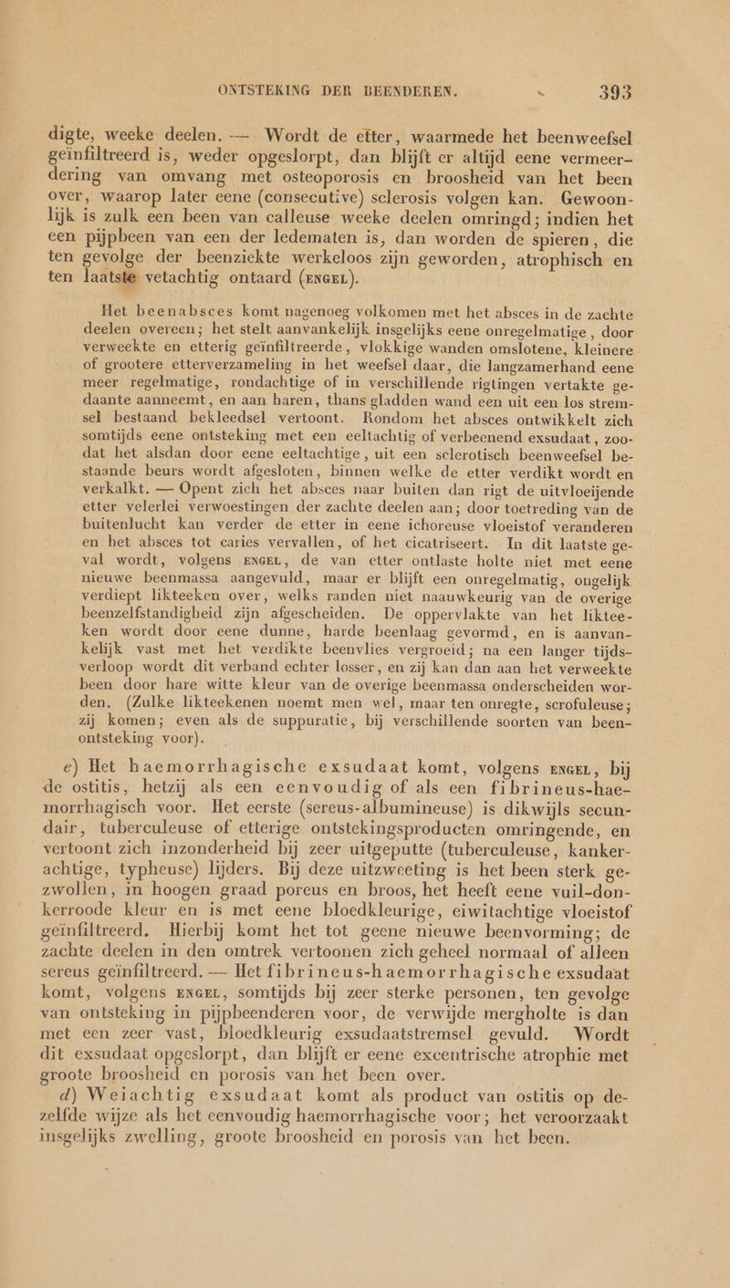 digte, weeke deelen. — Wordt de efter, waarmede het beenweefsel geïnfiltreerd is, weder opgeslorpt, dan blijft er altijd eene vermeer- dering van omvang met osteoporosis en broosheid van het been over, waarop later eene (consecutive) sclerosis volgen kan. Gewoon- lijk is zulk een been van calleuse weeke deelen omringd; indien het een pijpbeen van een der ledematen is, dan worden de spieren, die ten gevolge der beenziekte werkeloos zijn geworden, atrophisch en ten laatste vetachtig ontaard (eneeL). Het beenabsces komt nagenoeg volkomen met het absces in de zachte deelen overeen; het stelt aanvankelijk insgelijks eene onregelmatige , door verweekte en etterig geinfiltreerde, vlokkige wanden omslotene, kleinere of grootere etterverzameling in het weefsel daar, die langzamerhand eene meer regelmatige, rondachtige of in verschillende rigtingen vertakte ge- daante aanneemt, en aan haren, thans gladden wand een uit een los strem- sel bestaand bekleedsel vertoont. Rondom het absces ontwikkelt zich somtijds eene ontsteking met een eeltachtig of verbeenend exsudaat , zoo- dat het alsdan door eene eeltachtige, uit een sclerotisch beenweefsel be- staande beurs wordt afgesloten, binnen welke de etter verdikt wordt en verkalkt. — Opent zich het absces naar buiten dan rigt de uitvloeijende etter velerlei verwoestingen der zachte deelen aan; door toetreding van de buitenlucht kan verder de etter in eene ichoreuse vloeistof veranderen en het absces tot caries vervallen, of het cicatriseert. In dit laatste ge- val wordt, volgens zrneeL, de van etter ontlaste holte niet met eene nieuwe beenmassa aangevuld, maar er blijft een onregelmatig, ongelijk - verdiept likteeken over, welks randen niet naauwkeurig van de overige beenzelfstandigheid zijn afgescheiden. De oppervlakte van het liktee- ken wordt door eene dunne, harde beenlaag gevormd, en is aanvan- kelijk vast met het verdikte beenvlies vergroeid; na een langer tijds- verloop wordt dit verband echter losser, en zij kan dan aan het verweekte been door hare witte kleur van de overige beenmassa onderscheiden wor- den. (Zulke likteekenen noemt men wel, maar ten onregte, scrofuleuse; zij komen; even als de suppuratie, bij verschillende soorten van been- ontsteking voor). e) Het haemorrhagische exsudaat komt, volgens enaEL, bij de ostitis, hetzij als een eenvoudig of als een fibrineus-hae- morrhagisch voor. Het eerste (sereus-albumineuse) is dikwijls secun- dair, tuberculeuse of etterige ontstekingsproducten omringende, en vertoont zich inzonderheid bij zeer uitgeputte (tuberculeuse, kanker- achtige, typheuse) lijders. Bij deze uitzweeting is het been sterk ge- zwollen, in hoogen graad poreus en broos, het heeft eene vuil-don- kerroode kleur en is met eene bloedkleurige, eiwitachtige vloeistof geïnfiltreerd. Hierbij komt het tot geene nieuwe beenvorming; de zachte deelen in den omtrek vertoonen zich geheel normaal of alleen sereus geïnfiltreerd. — Het fibrineus-haemorrhagische exsudaat komt, volgens ener, somtijds bij zeer sterke personen, ten gevolge van ontsteking in pijpbeenderen voor, de verwijde mergholte is dan met een zeer vast, bloedkleurig exsudaatstremsel gevuld. Wordt dit exsudaat opgeslorpt, dan blijft er eene excentrische atrophie met groote broosheid en porosis van het been over. d) Weiachtig exsudaat komt als product van ostitis op de- zelfde wijze als het eenvoudig haemorrhagische voor; het veroorzaakt insgelijks zwelling, groote broosheid en porosis van het been.