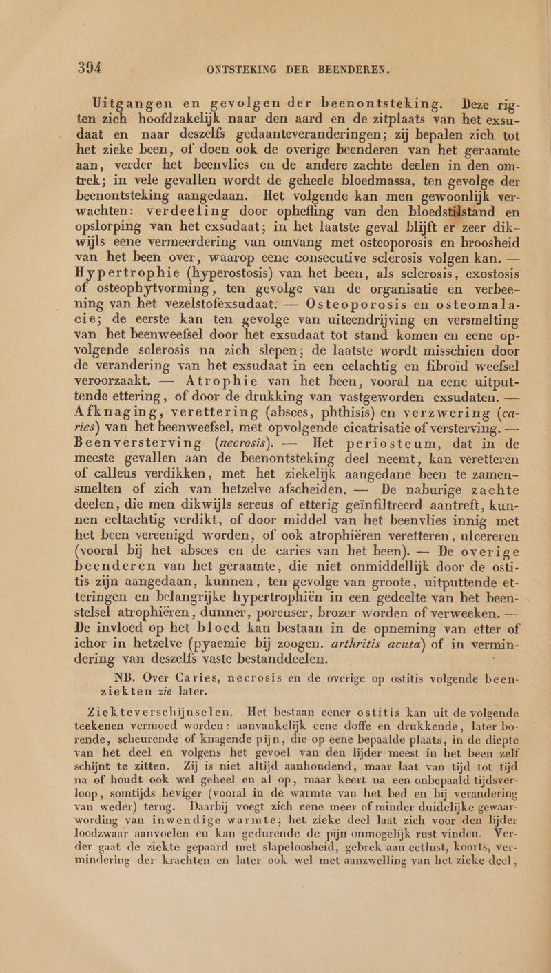 Uitgangen en gevolgen der beenontsteking. Deze rig- ten zich hoofdzakelijk naar den aard en de zitplaats van het exsu- daat en naar deszelfs gedaanteveranderingen; zij bepalen zich tot het zieke been, of doen ook de overige beenderen van het geraamte aan, verder het beenvlies en de andere zachte deelen in den om- trek; in vele gevallen wordt de geheele bloedmassa, ten gevolge der beenontsteking aangedaan. Het volgende kan men gewoonlijk ver- wachten: verdeeling door opheffing van den bloedstilstand en opslorping van het exsudaat; in het laatste geval blijft er zeer dik- wijls eene vermeerdering van omvang met osteoporosis en broosheid van het been over, waarop eene consecutive sclerosis volgen kan. — Hypertrophie (hyperostosis) van het been, als sclerosis, exostosis of osteophytvorming, ten gevolge van de organisatie en verbee- ning van het vezelstofexsudaat. — Osteoporosis en osteomala- cie; de eerste kan ten gevolge van uiteendrijving en versmelting van het beenweefsel door het exsudaat tot stand komen en eene op- volgende sclerosis na zich slepen; de laatste wordt misschien door de verandering van het exsudaat in een celachtig en fibroid weefsel veroorzaakt. — Atrophie van het been, vooral na eene uitput- tende ettering, of door de drukking van vastgeworden exsudaten. — Afknaging, verettering (absces, phthisis) en verzwering (ca- ries) van. het beenweefsel, met opvolgende cicatrisatie of versterving. — Beenversterving (necrosis). — Het periosteum, dat in de meeste gevallen aan de beenontsteking deel neemt, kan veretteren of calleus verdikken, met het ziekelijk aangedane been te zamen- smelten of zich van hetzelve afscheiden. — De naburige zachte deelen, die men dikwijls sereus of etterig geïnfiltreerd aantreft, kun- nen eeltachtig verdikt, of door middel van het beenvlies innig met het been vereenigd worden, of ook atrophiëren veretteren, ulcereren (vooral bij het absces en de caries van het been). — De overige beenderen van het geraamte, die niet onmiddellijk door de osti- tis zijn aangedaan, kunnen, ten gevolge van groote, uitputtende et- teringen en belangrijke hypertrophiën in een gedeelte van het been- - stelsel atrophieren, dunner, poreuser, brozer worden of verweeken. — De invloed op het bloed kan bestaan in de opneming van etter of ichor in hetzelve (pyaemie bij zoogen. arthritis acuta) of in vermin- dering van deszelfs vaste bestanddeelen. NB. Over Caries, necrosis en de overige op ostitis volgende been- ziekten zie later. Ziekteverschijnselen. Het bestaan eener ostitis kan uit de volgende teekenen vermoed worden: aanvankelijk eene doffe en drukkende, later bo- rende, scheurende of knagende pijn, die op eene bepaalde plaats, in de diepte van het deel en volgens het gevoel van den lijder meest in het been zelf schijnt te zitten. Zij is niet altijd aanhoudend, maar laat van tijd tot tijd na of houdt ook wel geheel en al op, maar keert na een onbepaald tijdsver- loop, somtijds heviger (vooral in de warmte van het bed en bij verandering van weder) terug. Daarbij voegt zich eene meer of minder duidelijke gewaar- wording van inwendige warmte; het zieke deel laat zich voor den lijder loodzwaar aanvoelen en kan gedurende de pijn onmogelijk rust vinden. Ver- der gaat de ziekte gepaard met slapeloosheid, gebrek aan eetlust, koorts, ver- mindering der krachten en later ook wel met aanzwelling van het zieke deel,