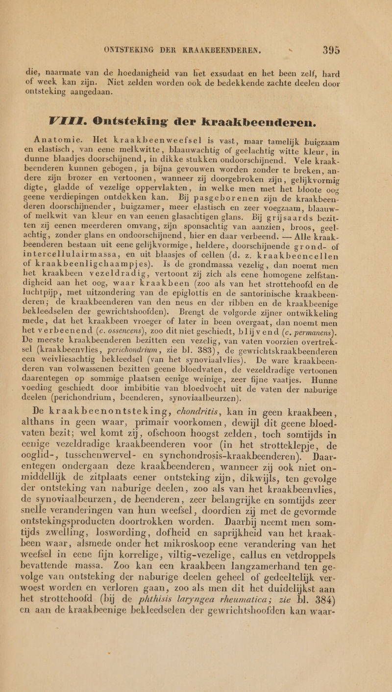 die, naarmate van de hoedanigheid van het exsudaat en het been zelf, hard of week kan zijn. Niet zelden worden ook de bedekkende zachte deelen door ontsteking aangedaan. VIII. Ontsteking der kraakbeenderen. Anatomie. Het kraakbeenweefsel is vast, maar tamelijk buigzaam en elastisch, van eene melkwitte, blaauwachtig of geelachtig witte kleur, in dunne blaadjes doorschijnend , in dikke stukken ondoorschijnend. Vele kraak- beenderen kunnen gebogen, ja bijna gevouwen worden zonder te breken, an- dere zijn brozer en vertoonen, wanneer zij doorgebroken zijn, gelijkvormig digte, gladde of vezelige oppervlakten, in welke men met het bloote oog geene verdiepingen ontdekken kan, Bij pasgeborenen zijn de kraakbeen- deren doorschijnender, buigzamer, meer elastisch en zeer voegzaam, blaauw- of melkwit van kleur en van eenen glasachtigen glans. Bij grijsaards bezit- ten zij eenen meerderen omvang, zijn sponsachtig van aanzien, broos, geel- achtig, zonder glans en ondoorschijnend, hier en daar verbeend. — Alle kraak- beenderen bestaan uit eene gelijkvormige, heldere, doorschijnende grond- of intercellulairmassa, en uit blaasjes of cellen (d. z. kraakbeencellen of kraakbeenligchaampjes). Is de grondmassa vezelig, dan noemt men het kraakbeen vezeldradig, vertoont zij zich als eene homogene zelfstan- digheid aan het oog, waar kraakbeen (zoo als van het strottehoofd en de luchtpijp, met uitzondering van de epiglottis en de santorinische kraakbeen- deren; de kraakbeenderen van den neus en der ribben en de kraakbeenige bekleedselen der gewrichtshoofden). Brengt de volgorde zijner ontwikkeling mede, dat het kraakbeen vroeger of later in been overgaat, dan noemt men het verbeenend (c. ossencens), zoo dit niet geschiedt, blijvend (c. permanens). De meeste kraakbeenderen bezitten een vezelig, van vaten voorzien overtrek- sel (kraakbeenvlies, perichondrium, zie bl. 383), de gewrichtskraakbeenderen een weivliesachtig bekleedsel (van het synoviaalvlies). De ware kraakbeen- deren van volwassenen bezitten geene bloedvaten, de vezeldradige vertoonen daarentegen op sommige plaatsen eenige weinige, zeer fijne vaatjes. Hunne voeding geschiedt door imbibitie van bloedvocht uit de vaten der naburige deelen (perichondrium, beenderen, synoviaalbeurzen). De kraakbeenontsteking, chondritis, kan in geen kraakbeen, althans in geen waar, primair voorkomen, dewijl dit geene bloed- vaten bezit; wel komt zij, ofschoon hoogst zelden, toch somtijds in eenige vezeldradige kraakbeenderen voor (in het strotteklepje, de ooglid-, tusschenwervel- en synchondrosis-kraakbeenderen). Daar- entegen ondergaan deze kraakbeenderen, wanneer zij ook niet on- middellijk de zitplaats eener ontsteking zijn, dikwijls, ten gevolge der ontsteking van naburige deelen, zoo als van het kraakbeenvlies, de synoviaalbeurzen, de beenderen, zeer belangrijke en somtijds zeer snelle veranderingen van hun weefsel, doordien zij met de gevormde ontstekingsproducten doortrokken worden. Daarbij neemt men som- tijds zwelling, loswording, dofheid en saprijkheid van het kraak- been waar, alsmede onder het mikroskoop eene verandering van het weefsel in eene fijn korrelige, viltig-vezelige, callus en vetdroppels bevattende massa. Zoo kan een kraakbeen langzamerhand ten ge- volge van ontsteking der naburige deelen geheel of gedeeltelijk ver- woest worden en verloren gaan, zoo als men dit het duidelijkst aan het strottehoofd (bij de phthisis laryngea rheumatica; zie bl. 384) en aan de kraakbeenige hekleedselen der gewrichtshoofden kan waar-