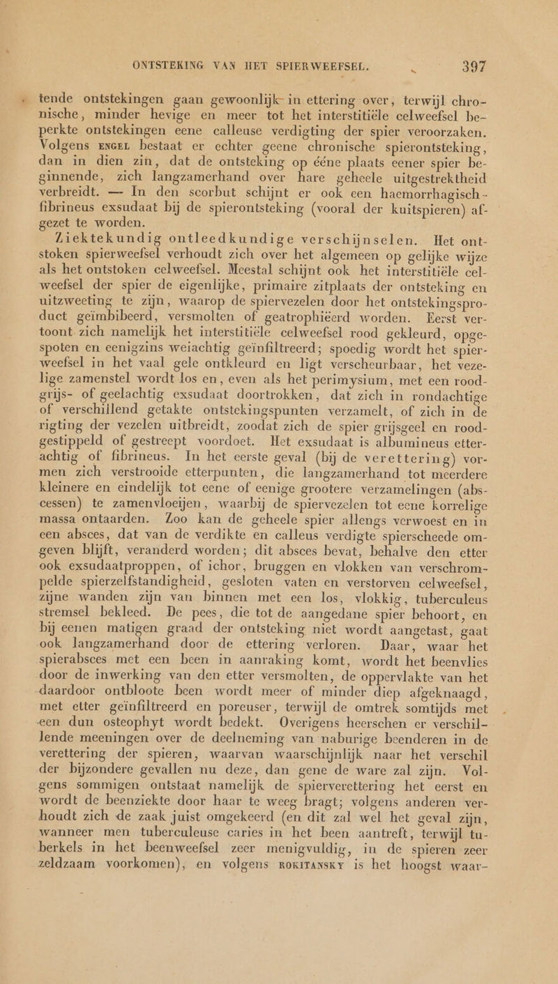 « tende ontstekingen gaan gewoonlijk in ettering over, terwijl chro- nische, minder hevige en meer tot het interstitiële celweefsel be- perkte ontstekingen eene calleuse verdigting der spier veroorzaken. Volgens eneen bestaat er echter geene chronische spierontsteking , dan in dien zin, dat de ontsteking op ééne plaats eener spier be- ginnende, zich langzamerhand over hare geheele uitgestrektheid verbreidt. — In den scorbut schijnt er ook een haemorrhagisch - fibrineus exsudaat bij de spierontsteking (vooral der kuitspieren) af- gezet te worden. Liektekundig ontleedkundige verschijnselen. Het ont- stoken spierweefsel verhoudt zich over het algemeen op gelijke wijze als het ontstoken celweefsel. Meestal schijnt ook het interstitiële cel- weefsel der spier de eigenlijke, primaire zitplaats der ontsteking en uitzweeting te zijn, waarop de spiervezelen door het ontstekingspro- duet geimbibeerd, versmolten of geatrophiëerd worden. Eerst ver- toont zich namelijk het interstitiële celweefsel rood gekleurd, opge- spoten en cenigzins weiachtig geïnfiltreerd; spoedig wordt het spier- weefsel in het vaal gele ontkleurd en ligt verscheurbaar, het veze- lige zamenstel wordt los en, even als het perimysium, met een rood- grijs- of geelachtig exsudaat doortrokken, dat zich in rondachtige of verschillend getakte ontstekingspunten verzamelt, of zich in de rigting der vezelen uitbreidt, zoodat zich de spier grijsgeel en rood- gestippeld of gestreept voordoet. Het exsudaat is albumineus etter- achtig of fibrineus. In het eerste geval (bij de verettering) vor- men zich verstrooide etterpunten, die langzamerhand tot meerdere kleinere en eindelijk tot eene of eenige grootere verzamelingen (abs- cessen) te zamenvloeijen, waarbij de spiervezelen tot eene korrelige massa ontaarden. Zoo kan de geheele spier allengs verwoest en in een absces, dat van de verdikte en calleus verdigte spierscheede om- geven blijft, veranderd worden; dit absces bevat, behalve den etter ook exsudaatproppen, of ichor, bruggen en vlokken van verschrom- pelde spierzelfstandigheid, gesloten vaten en verstorven celweefsel, zijne wanden zijn van binnen met een los, vlokkig, tuberculeus stremsel bekleed. De pees, die tot de aangedane spier behoort, en bij eenen matigen graad der ontsteking niet wordt aangetast, gaat ook langzamerhand door de ettering ‘verloren. Daar, waar het spierabsces met een been in aanraking komt, wordt het beenvlics door de inwerking van den etter versmolten, de oppervlakte van het „daardoor ontbloote been wordt meer of minder diep afgeknaagd, met etter geïnfiltreerd en poreuser, terwijl de omtrek somtijds met een dun osteophyt wordt bedekt. Overigens heerschen er verschil- lende meeningen over de deelneming van naburige beenderen in de verettering der spieren, waarvan waarschijnlijk naar het verschil der bijzondere gevallen nu deze, dan gene de ware zal zijn. Vol- gens sommigen ontstaat namelijk de spierverettering het eerst en wordt de beenziekte door haar te weeg bragt; volgens anderen ver- houdt zich de zaak juist omgekeerd (en dit zal wel het geval zijn, wanneer men tuberculeuse caries in het been aantreft, terwijl tu- berkels in het beenweefsel zeer menigvuldig, in de spieren zeer zeldzaam voorkomen), en volgens rokrranskr is het hoogst waar-