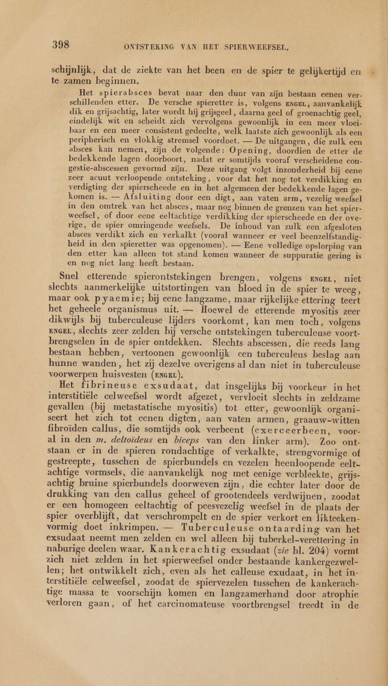 schijnlijk, dat de ziekte van het been en de spier te gelijkertijd en te zamen beginnen. Het spierabsces bevat naar den duur van zijn bestaan eenen ver- schillenden etter. De versche spieretter is, volgens EnceL, aanvankelijk dik en grijsachtig, later wordt hij grijsgeel , daarna geel of groenachtig geel, eindelijk wit en scheidt zich vervolgens gewoonlijk in een meer vloei- baar en een meer. consistent gedeelte, welk laatste zich gewoonlijk als een peripherisch en vlokkig stremsel voordoet. — De uitgangen, die zulk een absces kan nemen, zijn de volgende: Opening, doordien de etter de bedekkende lagen doorboort, nadat er somtijds vooraf verscheidene con- gestie-abscessen gevormd zijn. Deze uitgang volgt inzonderheid bij eene zeer acuut verloopende ontsteking, voor dat het nog tot verdikking en verdigting der spierscheede en in het algemeen der bedekkende lagen ge- komen is. — Afsluiting door een digt, aan vaten arm, vezelig weefsel in den omtrek van het absces, maar nog binnen de grenzen van het spier- weefsel, of door eene eeltachtige verdikking der spierscheede en der ove- rige, de spier omringende weefsels. De inhoud van zulk een afgesloten absces verdikt zich en verkalkt (vooral wanneer er veel beenzelfstandig- heid in den spieretter was opgenomen). — Eene volledige opslorping van den etter kan alleen tot stand komen wanneer de suppuratie gering is en nog niet lang heeft bestaan. Snel etterende spierontstekingen brengen, volgens zexeer, niet slechts aanmerkelijke uitstortingen van bloed in de spier te weeg, maar ook pyaemie; bij eene langzame, maar rijkelijke ettering teert het geheele organismus uit. — Hoewel de etterende myositis zeer dikwijls bij tuberculeuse lijders voorkomt, kan men toch, volgens ENGEL, slechts zeer zelden bij versche ontstekingen tuberculeuse voort- brengselen in de spier ontdekken. Slechts abscessen, die reeds lang bestaan hebben, vertoonen gewoonlijk een tuberculeus beslag aan hunne wanden, het zij dezelve overigens al dan niet in tuberculeuse voorwerpen huisvesten (ENGEL). Het fibrineuse exsudaat, dat insgelijks bij voorkeur in het interstitiële celweefsel wordt afgezet, vervloeit slechts in zeldzame gevallen (bij metastatische myositis) tot etter, gewoonlijk organi seert het zich tot eenen digten, aan vaten armen, graauw-witten fibroiden callus, die somtijds ook verbeent (exerceerbeen, voor- al in den m. deltoideus en biceps van den linker arm). Zoo ont- staan er in de spieren rondachtige of verkalkte, strengvormige of gestreepte, tusschen de spierbundels en vezelen heenloopende eelt- achtige vormsels, die aanvankelijk nog met eenige verbleekte, grijs- achtig bruine spierbundels doorweven zijn, die echter later door de drukking van den callus geheel of grootendeels verdwijnen, zoodat er een homogeen eeltachtig of peesvezelig weefsel in de plaats der spier overblijft, dat verschrompelt en de spier verkort en likteeken- vormig doet inkrimpen. — Tuberculeuse ontaarding van het exsudaat neemt men zelden en wel alleen bij tuberkel-verettering in naburige deelen waar. Kankerachtig exsudaat (zie bl. 204) vormt zich niet zelden in het spierweefsel onder bestaande kankergezwel- len; het ontwikkelt zich, even als het calleuse exudaat, in het in- terstitiële celweefsel, zoodat de spiervezelen tusschen de kankerach- tige massa te voorschijn komen en langzamerhand door atrophie verloren gaan, of het carcinomateuse voortbrengsel treedt in de
