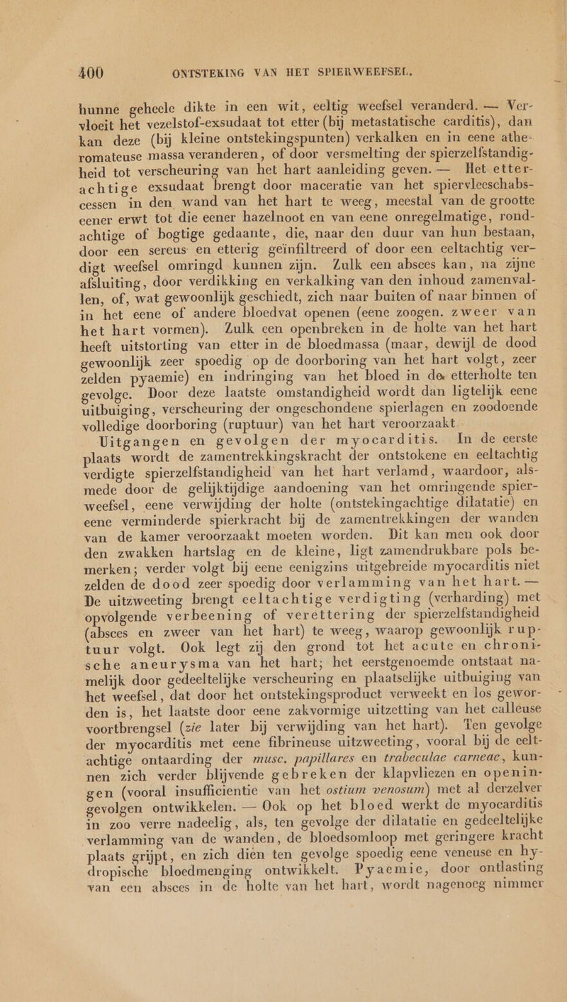 hunne geheele dikte in een wit, eeltig weefsel veranderd. — Ver- vloeit het vezelstof-exsudaat tot etter (bij metastatische carditis), dan kan deze (bij kleine ontstekingspunten) verkalken en in eene athe- romateuse massa veranderen, of door versmelting der spierzelfstandig- heid tot verscheuring van het hart aanleiding geven. — Het etter- achtige exsudaat brengt door maceratie van het spiervleeschabs- cessen in den wand van het hart te weeg, meestal van de grootte eener erwt tot die eener hazelnoot en van eene onregelmatige, rond- achtige of bogtige gedaante, die, naar den duur van hun bestaan, door een sereus en etterig geïnfiltreerd of door een eeltachtig ver- digt weefsel omringd kunnen zijn. Zulk een absces kan, na zijne afsluiting, door verdikking en verkalking van den inhoud zamenval- len, of, wat gewoonlijk geschiedt, zich naar buiten of naar binnen of in het eene of andere bloedvat openen (eene zoogen. zweer van het hart vormen). Zulk een openbreken in de holte van het hart heeft uitstorting van etter in de bloedmassa (maar, dewijl de dood gewoonlijk zeer spoedig op de doorboring van het hart volgt, zeer zelden pyaemie) en indringing van het bloed in de etterholte ten gevolge. Door deze laatste omstandigheid wordt dan ligtelijk eene uitbuiging, verscheuring der ongeschondene spierlagen en zoodoende volledige doorboring (ruptuur) van het hart veroorzaakt Uitgangen en gevolgen der myocarditis. In de eerste plaats wordt de zamentrekkingskracht der ontstokene en eeltachtig verdigte spierzelfstandigheid van het hart verlamd, waardoor, als- mede door de gelijktijdige aandoening van het omringende spier- weefsel, eene verwijding der holte (ontstekingachtige dilatatie) en eene verminderde spierkracht bij de zamentrekkingen der wanden van de kamer veroorzaakt moeten worden. Dit kan men ook door den zwakken hartslag en de kleine, ligt zamendrukbare pols be- merken; verder volgt bij eene eenigzins uitgebreide myocarditis niet zelden de dood zeer spoedig door verlamming van het hart. — De uitzweeting brengt eeltachtige verdigting (verharding) met opvolgende verbeening of verettering der spierzelfstandigheid (absces en zweer van het hart) te weeg, waarop gewoonlijk rup- tuur volgt. Ook legt zij den grond tot het acute en chroni- sche aneurysma van het hart; het eerstgenoemde ontstaat na- melijk door gedeeltelijke verscheuring en plaatselijke uitbuiging van het weefsel, dat door het ontstekingsproduct verweekt en los gewor- den is, het laatste door eene zakvormige uitzetting van het calleuse voortbrengsel (zie later bij verwijding van het hart). Ten gevolge der myocarditis met eene fibrineuse uitzweeting, vooral bij de eelt- achtige ontaarding der musc. papillares en trabeculae carneac, kun- nen zich verder blijvende gebreken der klapvliezen en openin- gen (vooral insuflicientie van het ostium venosum) met al derzelver gevolgen ontwikkelen. — Ook op het bloed werkt de myocarditis in zoo verre nadeelig, als, ten gevolge der dilatatie en gedeeltelijke verlamming van de wanden, de bloedsomloop met geringere kracht plaats grijpt, en zich dien ten gevolge spoedig eene veneuse en hy- dropische bloedmenging ontwikkelt. Pyaemie, door ontlasting van een absces in de holte van het hart, wordt nagenoeg nimmer