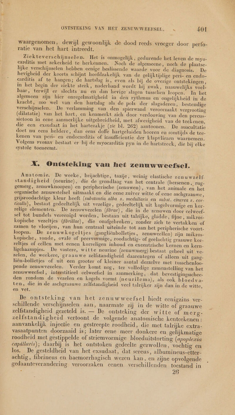 waargenomen, dewijl gewoonlijk de dood reeds vroeger door perfo- ratie van het hart intreedt. | Ziekteverschijnselen. Het is onmogelijk, gedurende het leven de myo- carditis met zekerheid te herkennen. Noch de algemeene, noch de plaatse- lijke verschijnselen hebben eenige beslissende waarde voor de diagnosis. De hevigheid der koorts schijnt hoofdzakelijk van de gelijktijdige peri- en endo- carditis af te hangen; de hartslag is, even als bij de overige ontstekingen, in het begin der ziekte sterk, naderhand wordt hij zwak, naauwelijks voel- baar, terwijl er slechts nu en dan hevige slagen tusschen loopen. In het algemeen zijn hier onregelmatigheid in den rythmus en ongelijkheid in de kracht, zoo wel van den hartslag als de pols der slagaderen, bestendige verschijnselen. De verlamming van den spierwand veroorzaakt vergrooting (dilatatie) van het hart, en kenmerkt zich door verdooving van den percus- sietoon in eene aanmerlijke uitgebreidheid, met afwezigheid van de teekenen, die een exsudaat in het hartezakje (zie bl. 262) aantoonen. De auscultatie doet nu eens heldere, dan eens doffe hartgeluiden hooren en somtijds de tee- kenen van peri- en endocarditis of insufficientie der klapvliezen waarnemen. Volgens pyorry bestaat er bij de myocarditis pyn in de hartstreck, die bij elke systole toeneemt. X. Ontsteking van het zenuwweefsel. Anatomie. De weeke, brijachtige, taaije, weinig elastische zen uwzelf. standigheid (neurine), die de grondlaag van het centrale (hersenen „ rug- gemerg, zenuwknoopen) en peripherische (zenuwen), van het animale en het organische zenuwstelsel uitmaakt en die eene zuiver witte of eene aschgraauwe, grijsroodachtige kleur heeft (substantia alba s. medullaris en subst. cincrea s. cor- ticalis), bestaat gedeeltelijk uit vezelige, gedeeltelijk uit kogelvormige en kor- relige elementen. De zenuwvezelen (fibrae), die in de zenuwen door celweef- sel tot bundels vereenigd worden, bestaan uit talrijke, gladde, fijne , mikros- kopische vezeltjes (fibrillae), die onafgebroken, zonder zich te vertakken of zamen te vloeijen, van hun centraal uiteinde tot aan het peripherische voort- loopen. De zenuwkogeltjes (gangliënbolletjes, zenuwcellen) zijn mikros- kopische, ronde, ovale of peervormige, roodachtig- of geelachtig graauwe kor- reltjes of cellen met eenen korreligen inhoud en excentrische kernen en kern- ligchaampjes. De vastere, witte neurine (zenuwmerg) bestaat geheel uit ve- zelen, de weekere, graauwe zelfstandigheid daarentegen of alleen uit gang- liën-bolletjes of uit een grooter of kleiner aantal derzelve met tusschenloo- pende zenuwvezelen. Verder komt nog, ter volledige zamenstelling van het zenuwweefsel , interstitieel celweefsel in aanmerking, dat bevestigingsschee- den rondom de vezelen en kogels vormt (ne urilema), als ook bloed va- ten, die in de aschgraauwe zelfstandigheid veel talrijker zijn dan in de witte, en vet. De ontsteking van het zenuwweefsel biedt eenigzins ver- schillende verschijnselen aan, naarmate zij in de witte of graauwe zelfstandigheid gezeteld is. — De ontsteking der witte of merg- zelfstandigheid vertoont de volgende anatomische kentcekenen: aanvankelijk injectie en gestreepte roodheid, die met talrijke extra- vasaatpunten doorzaaid is; later eene meer donkere en gelijkmatige roodheid met gestippelde of striemvormige bloeduitstorting (apoplezia capillaris); daarbij is het ontstoken gedeelte gezwollen, vochtig en los. De gesteldheid van het exsudaat, dat sereus, albumineus-etter- achtig, fibrineus en haemorrhagisch wezen kan, en zijne opvolgende gedaanteverandering veroorzaken eenen verschillenden toestand in 26