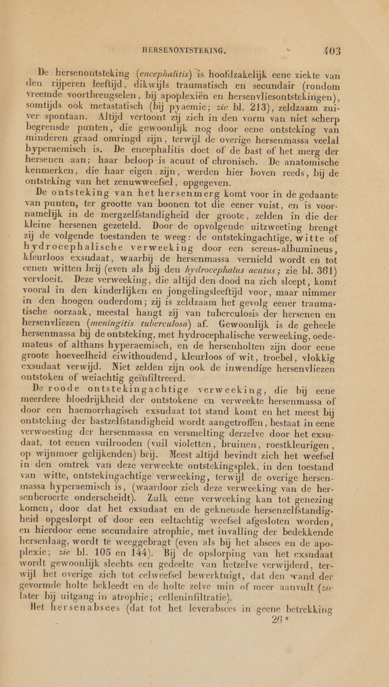 De hersenontsteking (encephalitis) is hoofdzakelijk eene ziekte van den rijperen leeftijd, dikwijls. traumatisch en secundair (rondom vreemde voortbrengselen, bij apoplexiën en hersenvliesontstekingen), somtijds ook metastatisch (bij pyaemie; zie bl. 213), zeldzaam zui- ver spontaan. Altijd vertoont zij zich in den vorm van niet scherp begrensde punten, die gewoonlijk nog door eene ontsteking van minderen graad omringd zijn, terwijl de overige hersenmassa veelal hyperaemisch is. De encephalitis doet of de bast of het merg der hersenen aan; haar beloop-is acuut of chronisch. De anatomische kenmerken, die haar eigen zijn, werden hier boven reeds, bij de ontsteking van het zenuwweefsel, opgegeven. De ontsteking van het hersenmerg komt voor in de gedaante van punten, ter grootte van boonen tot die eener vuist, en is voor- namelijk in de mergzelfstandigheid der groote, zelden in die der kleine hersenen gezeteld. Door de opvolgende uitzweeting brengt zij de volgende toestanden te weeg: de ontstekingachtige, witte of hydrocephalische verweeking door een sereus-albumineus , kleurloos exsudaat, waarbij: de hersenmassa vernield wordt en tot eenen witten brij (even als bij den Aydrocephalus acutus; zie bl. 361) vervloeit. Deze verweeking, die altijd den dood na zich sleept, komt vooral in den kinderlijken en jongelingsleeftijd voor, maar nimmer in den hoogen ouderdom; zij is zeldzaam het gevolg eener trauma- tische oorzaak, meestal hangt zij van tuberculosis der hersenen en hersenvliezen (meningitis tuberculosa) af. Gewoonlijk is de geheele hersenmassa bij de ontsteking, met hydrocephalische verweeking, oede- mateus of althans hyperaemisch, en de hersenholten zijn door eene groote hoeveelheid eiwithoudend, kleurloos of wit, troebel, vlokkig exsudaat verwijd. Niet zelden zijn ook de inwendige hersenvliezen ontstoken of weiachtig geïnfiltreerd. De roode ontstekingachtige verweeking, die bij eene meerdere bloedrijkheid der ontstokene en verweekte hersenmassa of door een haemorrhagisch exsudaat tot stand komt en het meest bij ontsteking der bastzelfstandigheid wordt aangetroffen, bestaat in eene verwoesting der hersenmassa en versmelting derzelve door het exsu- daat, tot eenen vuilrooden (vuil violetten, bruinen, roestkleurigen , op wijnmoer gelijkenden) brij. Meest altijd bevindt zich het weefsel in den omtrek van deze verweekte ontstekingsplek, in den toestand van witte, ontstekingachtige' verweeking, terwijl de overige hersen- massa hyperaemisch is, (waardoor zich deze verweeking van de her- senberoerte onderscheidt). Zulk eene verweeking kan tot genezing komen, door dat het exsudaat en de gekneusde hersenzelfstandig- heid opgeslorpt of door een eeltachtig weefsel afgesloten worden, en hierdoor eene secundaire atrophie, met invalling der bedekkende hersenlaag, wordt te weeggebragt (even als bij het absces en de apo- plexie; zie bl. 105 en 144). Bij de opslorping van het exsudaat wordt gewoonlijk slechts een gedeelte van hetzelve verwijderd, ter- wijl het overige zich tot celweefsel bewerktuigt, dat den wand der gevormde holte bekleedt en de holte zelve min of meer aanvult (zic later bij uitgang in atrophie; celleninfiltratie). Het hersenabsees (dat tot het leverabsces in geene betrekking 26 *