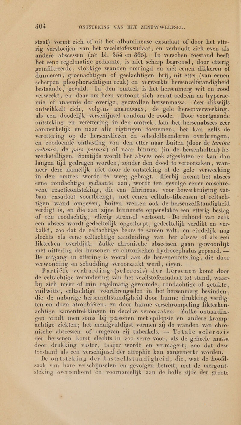 staat) vormt zich of uit het albumineuse exsudaat of door het ette- rig vervloeijen van het vezelstofexsudaat, en verhoudt zich even als andere abscessen (zie bl. 854 en 365). In verschen toestand heeft het eene regelmatige gedaante, is niet scherp begrensd, door etterig geïnfiltreerde, vlokkige wanden omringd en met eenen dikkeren of dunneren, groenachtigen of geelachtigen brij, uit etter (van eenen scherpen phosphorachtigen reuk) en verweekte hersenzelfstandigheid bestaande, gevuld. In den omtrek is het hersenmerg wit en rood verweekt, en daar om heen vertoont zich acuut oedeem en hyperae- mie of anaemie der overige, gezwollen hersenmassa. Zeer dikwijls ontwikkelt zich, volgens rokzransky, de gele hersenverweeking, als een doodelijk verschijnsel rondom de roode. Door voortgaande ontsteking en verettering in den omtrek, kan het hersenabsces zeer aanmerkelijk en naar alie rigtingen toenemen; het kan zelfs de verettering op de hersenvliezen en schedelbeenderen overbrengen, en zoodoende ontlasting van den etter naar buiten (door de lamina cribrosa, de pars petrosa) of naar binnen (in de hersenholten); be- werkstelligen. Somtijds wordt het absces ook afgesloten en kan dan langen tijd gedragen worden, zonder den dood te veroorzaken, wan- neer deze namelijk niet door de ontsteking of de gele verweeking in den omtrek wordt te weeg gebragt. Hierbij neemt het absces eene rondachtige gedaante aan, wordt ten gevolge eener omschre- vene reactieontsteking, die een fibrineus, voor bewerktuiging vat- baar exsudaat voortbrengt, met eenen cellulo-fibreusen of eeltach- tigen wand omgeven, buiten welken ook de hersenzelfstandigheid verdigt is, en die aan zijne binnenste oppervlakte een etterig beslag of een roodachtig, vliezig stremsel vertoont. De inhoud van zulk een absces wordt gedeeltelijk opgeslorpt, gedeeltelijk verdikt en ver- kalkt, zoo dat de eeltachtige beurs te zamen valt, en eindelijk nog slechts als eene eeltachtige aanduiding van het absces of als een likteeken overblijft. Zulke chronische abscessen gaan gewoonlijk met uittering der hersenen en chronischen hydrocephalus gepaard. — De uitgang in ettering is vooral aan de hersenontsteking, die door verwonding en schudding veroorzaakt werd, cigen. Partiële verharding (sclerosis) der hersenen komt door de eeltachtige verandering van het vezelstofexsudaat tot stand, waar- bij zich meer of min regelmatig gevormde, rondachtige of getakte, vuilwitte, eeltachtige voortbrengselen in het hersenmerg bevinden, die de naburige hersenzelfstandigheid door hunne drukking verdig- ten en doen atrophiëren, en door hunne verschrompeling likteeken- achtige zamentrekkingen in dezelve veroorzaken. Zulke ontaardin- gen vindt men soms bij personen met epilepsie en andere kramp- achtige ziekten; het menigvuldigst vormen zij de wanden van chro- nische abscessen of omgeven zij tuberkels. — Totale sclerosis der hersenen komt slechts in zoo verre voor, als de geheele massa door drukking vaster, taaijer wordt en vermagert; zoo dat deze toestand als een verschijnsel der atrophie kan aangemerkt worden. De ontsteking der bastzelfstandigheid, die, wat de hoofd- zaak van hare verschijnselen en gevolgen betreft, met de mergont- steking overeenkomt en voornamelijk aan de bolle zijde der groote