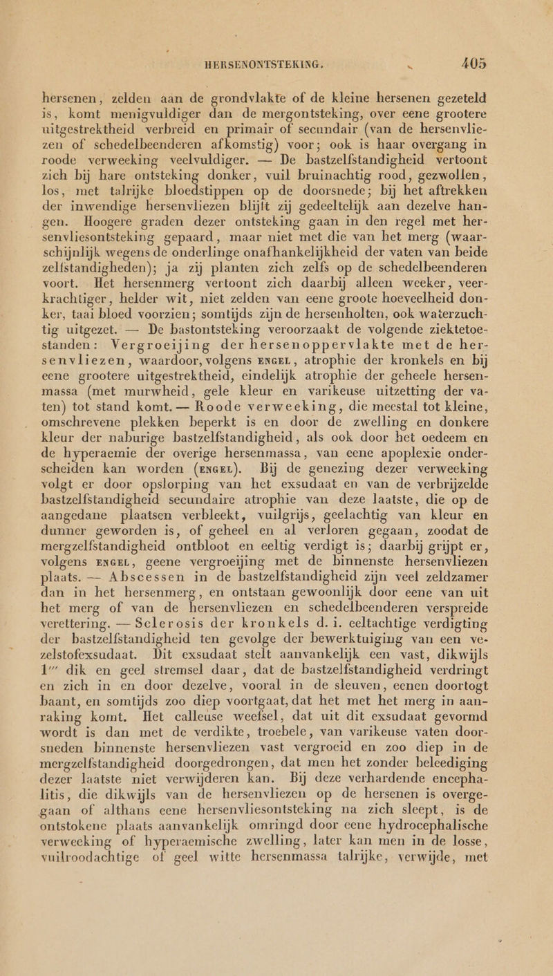 hersenen, zelden aan de grondvlakte of de kleine hersenen gezeteld is, komt menigvuldiger dan de mergontsteking, over eene grootere uitgestrektheid verbreid en primair of secundair (van de hersenvlie- zen of schedelbeenderen afkomstig) voor; ook is haar overgang in roode verweeking veelvuldiger. — De bastzelfstandigheid vertoont zich bij hare ontsteking donker, vuil bruinachtig rood, gezwollen , los, met talrijke bloedstippen op de doorsnede; bij het aftrekken der inwendige hersenvliezen blijft zij gedeeltelijk aan dezelve han- . gen. Hoogere graden dezer ontsteking gaan in den regel met her- senvliesontsteking gepaard, maar niet met die van het merg (waar- schijnlijk wegens de onderlinge onafhankelijkheid der vaten van beide zelfstandigheden); ja zij planten zich zelfs op de schedelbeenderen voort. Het hersenmerg vertoont zich daarbij alleen weeker, veer- krachtiger, helder wit, niet zelden van eene groote hoeveelheid don- ker, taai bloed voorzien; somtijds zijn de hersenholten, ook waterzuch- tig uitgezet. — De bastontsteking veroorzaakt de volgende ziektetoe- standen: Vergroeijing der hersenoppervlakte met de her- senvliezen, waardoor, volgens EnseL, atrophie der kronkels en bij eene grootere uitgestrektheid, eindelijk atrophie der geheele hersen- massa (met murwheid, gele kleur en varikeuse uitzetting der va- ten) tot stand komt. — Roode verweeking, die meestal tot kleine, omschrevene plekken beperkt is en door de zwelling en donkere kleur der naburige bastzelfstandigheid, als ook door het oedeem en de hyperaemie der overige hersenmassa, van eene apoplexie onder- scheiden kan worden (exeer). Bij de genezing dezer verweeking volgt er door opslorping van het exsudaat en van de verbrijzelde bastzelfstandigheid secundaire atrophie van deze laatste, die op de aangedane plaatsen verbleekt, vuilgrijs, geelachtig van kleur en dunner geworden is, of geheel en al verloren gegaan, zoodat de mergzelfstandigheid ontbloot en eeltig verdigt is; daarbij grijpt er, volgens ENGEL, geene vergroejjing met de binnenste hersenvliezen plaats. — Abscessen in de bastzelfstandigheid zijn veel zeldzamer dan in het hersenmerg, en ontstaan gewoonlijk door eene van uit het merg of van de hersenvliezen en schedelbeenderen verspreide verettering. — Sclerosis der kronkels d.i. eeltachtige verdigting der bastzelfstandigheid ten gevolge der bewerktuiging van een ve- zelstofexsudaat. Dit exsudaat stelt aanvankelijk een vast, dikwijls 1” dik en geel stremsel daar, dat de bastzelfstandigheid verdringt en zich in en door dezelve, vooral in de sleuven, eenen doortogt baant, en somtijds zoo diep voortgaat, dat het met het merg in aan- raking komt. Het calleuse weefsel, dat uit dit exsudaat gevormd wordt is dan met de verdikte, troebele, van varikeuse vaten door- sneden binnenste hersenvliezen vast vergroeid en zoo diep in de mergzelfstandigheid doorgedrongen, dat men het zonder beleediging dezer laatste niet verwijderen kan. Bij deze verhardende encepha- litis, die dikwijls van de hersenvliezen op de hersenen is overge- gaan of althans eene hersenvliesontsteking na zich sleept, is de ontstokene plaats aanvankelijk omringd door eene hydrocephalische verweeking of hyperaemische zwelling, later kan men in de losse, vuilroodachtige of geel witte hersenmassa talrijke, verwijde, met