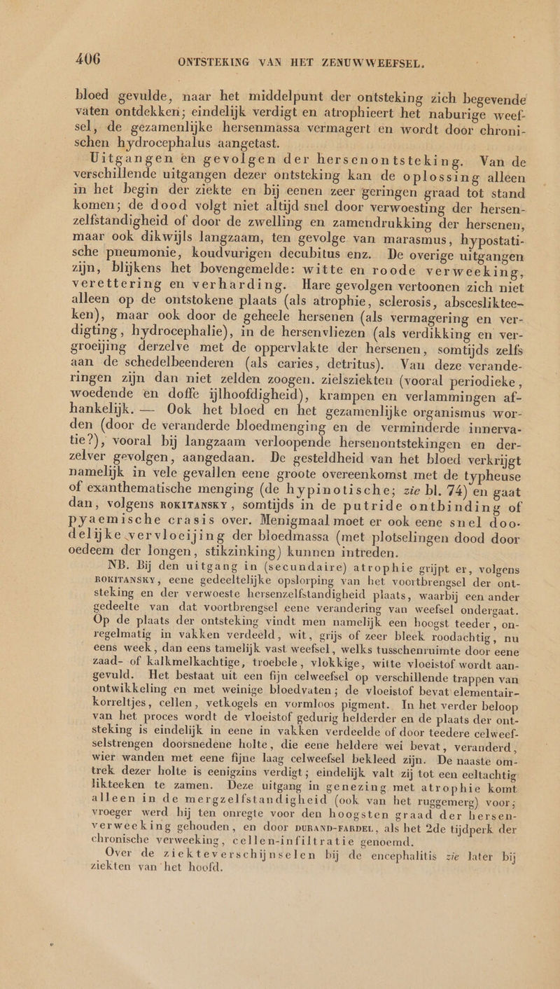 bloed gevulde, naar het middelpunt der ontsteking zich begevende vaten ontdekken; eindelijk verdigt en atrophieert het naburige weef- sel, de gezamenlijke hersenmassa vermagert en wordt door chroni- schen hydrocephalus aangetast. _ Uitgangen en gevolgen der hersenontsteking. Van de verschillende uitgangen dezer ontsteking kan de oplossing alleen in het begin der ziekte en bij eenen zeer geringen graad tot stand komen; de dood volgt niet altijd snel door verwoesting der hersen- zelfstandigheid of door de zwelling en zamendrukking der hersenen, maar ook dikwijls langzaam, ten gevolge van marasmus, hypostati- sche pneumonie, koudvurigen decubitus enz. De overige uitgangen zijn, blijkens het bovengemelde: witte en roode verweeking, verettering en verharding. Hare gevolgen vertoonen zich niet alleen op de ontstokene plaats (als atrophie, sclerosis, abscesliktee- ken), maar ook door de geheele hersenen (als vermagering en ver- digting, hydrocephalie), in de hersenvliezen (als verdikking en ver- groeijing derzelve met de oppervlakte der hersenen, somtijds zelfs aan de schedelbeenderen (als caries, detritus). Van deze verande- ringen zijn dan niet zelden zoogen. zielsziekten (vooral periodieke, woedende en doffe ijlhoofdigheid), krampen en verlammingen af- hankelijk. — Ook het bloed en het gezamenlijke organismus wor- den (door de veranderde bloedmenging en de verminderde innerva- tie?), vooral bij langzaam verloopende hersenontstekingen en der- zelver gevolgen, aangedaan. De gesteldheid van het bloed verkrijgt namelijk in vele gevallen eene groote overeenkomst met de typheuse of exanthematische menging (de hypinotische; zie bl. 74) en gaat dan, volgens rokıtTansky,, somtijds in de putride ontbinding of pyaemische crasis over. Menigmaal moet er ook eene snel doo- delijke vervloeijing der bloedmassa (met plotselingen dood door oedeem der longen, stikzinking) kunnen intreden. NB. Bij den uitgang in (secundaire) atrophie grijpt er, volgens ROKITANSKY, eene gedeeltelijke opslorping van het voortbrengsel der ont- steking en der verwoeste hersenzelfstandigheid plaats, waarbij een ander gedeelte van dat voortbrengsel eene verandering van weefsel ondergaat. Op de plaats der ontsteking vindt men namelijk een hoogst teeder , on- regelmatig in vakken verdeeld, wit, grijs of zeer bleek roodachtig, nu eens week, dan eens tamelijk vast weefsel, welks tusschenruimte door eene zaad- of kalkmelkachtige, troebele , vlokkige, witte vloeistof wordt aan- gevuld. Het bestaat uit een fijn celweefsel op verschillende trappen van ontwikkeling en met weinige bloedvaten; de vloeistof bevat elementair- korreltjes, cellen, vetkogels en vormloos pigment. In het verder beloop van het proces wordt de vloeistof gedurig helderder en de plaats der ont- steking is eindelijk in eene in vakken verdeelde of door teedere celweef- selstrengen doorsnedene holte, die eene heldere wei bevat, veranderd, wier wanden met eene fijne laag celweefsel bekleed zijn. De naaste om- trek dezer holte is eenigzins verdigt; eindelijk valt zij tot een eeltachtig likteeken te zamen. Deze uitgang in genezing met atrophie komt alleen in de mergzelfstandigheid (ook van het ruggemerg) voor; vroeger werd hij ten onregte voor den hoogsten graad der hersen- verweeking gehouden, en door puRAND-FARDEL, als het 2de tijdperk der chronische verweeking, cellen-infiltratie genoemd. Over de ziekteverschijnselen bij de encephalitis zie later bij ziekten vanhet hoofd.