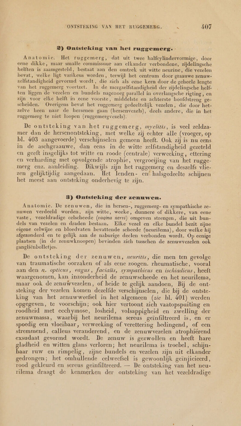 — 2) Ontsteking van het ruggemerg. Anatomie. Het ruggemerg, dat uit twee halfcylindervormige, door eene dikke, maar smalle commissuur aan elkander verbondene, zijdelingsche helften is zaamgesteld, bestaat aan den omtrek uit witte neurine, die vezelen bevat, welke ligt varikeus worden, terwijl het centrum door graauwe zenuw- zelfstandigheid gevormd wordt, die zich als eene kern door de geheele lengte van het ruggemerg voortzet. In de mergzelfstandigheid der zijdelingsche helf- ten liggen de vezelen en bundels nagenoeg parallel in overlangsche rigting , en zijn voor elke helft in eene voorste, middelste en achterste hoofdstreng ge- scheiden. Overigens bevat het ruggemerg gedeeltelijk vezelen, die door het- zelve heen naar de hersenen gaan (hersenvezels), deels andere, die in het ruggemerg te niet loopen (ruggemergvezels). De ontsteking van het ruggemerg, myelitis, is veel zeldza- mer dan de hersenontsteking, met welke zij echter alle (vroeger, op bl. 403 aangevoerde) verschijnselen gemeen heeft. Ook zij is nu eens in de aschgraauwe, dan eens in de witte zelfstandigheid gezeteld en geeft insgelijks tot witte en roode (centrale) verweeking, ettering en verharding met opvolgende atrophie, vergroeijing van het rugge- merg enz. aanleiding. Dikwijls zijn het ruggemerg en deszelfs vlie- zen gelijktijdig aangedaan. Het lenden- en‘ halsgedeelte schijnen het meest aan ontsteking onderhevig te zijn. 3) Ontsteking der zenuwen. Anatomie. De zenuwen, die in hersen-, ruggemerg- en sympathische ze- nuwen verdeeld worden, zijn witte, weeke, dunnere of dikkere, van eene vaste, vezeldradige celscheede (vagina nervi) omgeven strengen, die uit bun- dels van vezelen en draden bestaan. Elke vezel en elke bundel bezit zijne eigene celwijze en bloedvaten bevattende scheede (neurilema), door welke hij afgezonderd en te gelijk aan de naburige deelen verbonden wordt. Op eenige plaatsen (in de zenuwknoopen) bevinden zich tusschen de zenuwvezelen ook gangliënbolletjes. De ontsteking der zenuwen, zeuritis, die men ten gevolge van traumatische oorzaken of als eene zoogen. rheumatische, vooral aan den z. opticus, vagus, facialis, sympathicus en ischiadicus , heeft waargenomen, kan inzonderheid de zenuwscheede en het neurilema, maar ook de zenuwvezelen, of beide te gelijk aandoen, Bij de ont- steking der vezelen komen dezelfde verschijnselen, die bij de ontste- king van het zenuwweefsel in het algemeen (zie bl. 401) werden opgegeven, te voorschijn; ook hier vertoont zich vaatopspuiting en roodheid met eechymose, losheid, volsappigheid en zwelling der zenuwmassa, waarbij het neurilema sereus geïnfiltreerd is, en er spoedig een vloeibaar, verweeking of verettering bedingend, of een stremmend, calleus veranderend, en de zenuwvezelen atrophiërend exsudaat gevormd wordt. De zenuw is gezwollen en heeft hare ladheid en witten glans verloren; het neurilema is troebel, schijn- en ruw en rimpelig, zijne bundels en vezelen zijn uit elkander gedrongen; het omhullende celweefsel is gewoonlijk geinjicieerd, rood gekleurd en sereus geïnfiltreerd. — De ontsteking van het neu- rilema draagt de kenmerken der ontsteking van het vezeldradige
