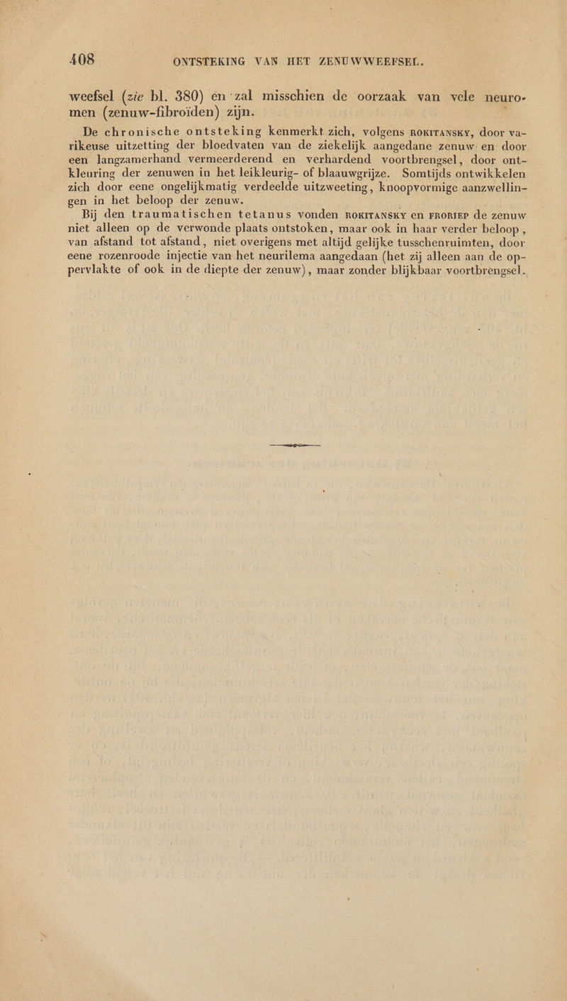 weefsel (zie bl. 380) en ‘zal misschien de oorzaak van vele neuro- men (zenuw-fibroiden) zijn. De chronische ontsteking kenmerkt zich, volgens rokıransky, door va- rikeuse uitzetting der bloedvaten van de ziekelijk aangedane zenuw: en door een langzamerhand vermeerderend en verhardend voortbrengsel, door ont- kleuring der zenuwen in het leikleurig- of blaauwgrijze. Somtijds ontwikkelen zich door eene ongelijkmatig verdeelde uitzweeting, knoopvormige aanzwellin- gen in het beloop der zenuw. Bij den traumatischen tetanus vonden ROKITANSKY en FRORIEP de zenuw niet alleen op de verwonde plaats ontstoken, maar ook in haar verder beloop , van afstand tot afstand, niet overigens met altijd gelijke tusschenruimten, door eene rozenroode injectie van het neurilema aangedaan (het zij alleen aan de op- pervlakte of ook in de diepte der zenuw), maar zonder blijkbaar voortbrengsel.