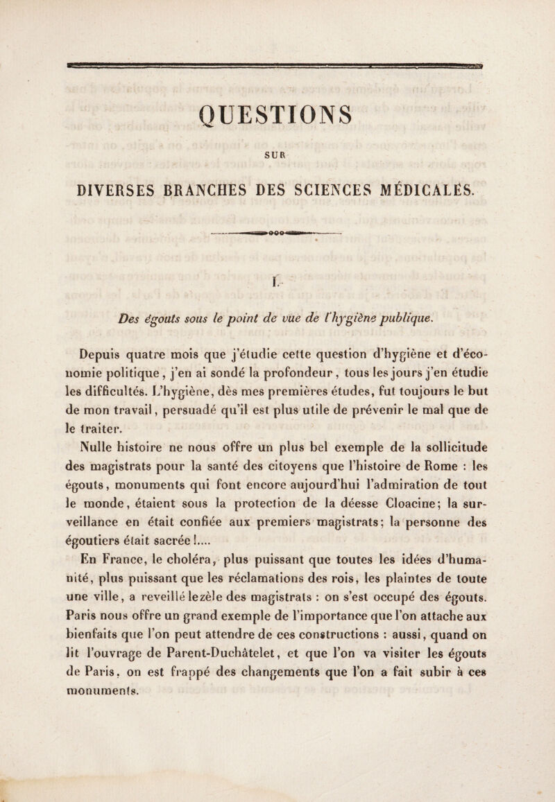 QUESTIONS SUR DIVERSES BRANCHES DES SCIENCES MÉDICALES. i; Des égoats sous le point de vue de Chygiène publique. Depuis quatre mois que j’éludie cette question d’hygiène et d’éco¬ nomie politique, j’en ai sondé la profondeur, tous les jours j’en étudie les difficultés. L’hygiène, dès mes premières études, fut toujours le but de mon travail, persuadé qu’il est plus utile de prévenir le mal que de le traiter. Nulle histoire ne nous offre un plus bel exemple de la sollicitude des magistrats pour la santé des citoyens que l’histoire de Rome : les égouts, monuments qui font encore aujourd’hui l’admiration de tout le monde, étaient sous la protection de la déesse Cloacine; la sur¬ veillance en était confiée aux premiers magistrats; la personne des égoutiers était sacrée !.... En France, le choléra, plus puissant que toutes les idées d’huma¬ nité, plus puissant que les réclamations des rois, les plaintes de toute une ville, a reveillé le zèle des magistrats : on s’est occupé des égouts. Paris nous offre un grand exemple de l’importance que l’on attache aux bienfaits que l’on peut attendre de ces constructions : aussi, quand on lit l’ouvrage de Parent-Duchâtelet, et que l’on va visiter les égouts de Paris, on est frappé des changements que l’on a fait subir à ces monuments.