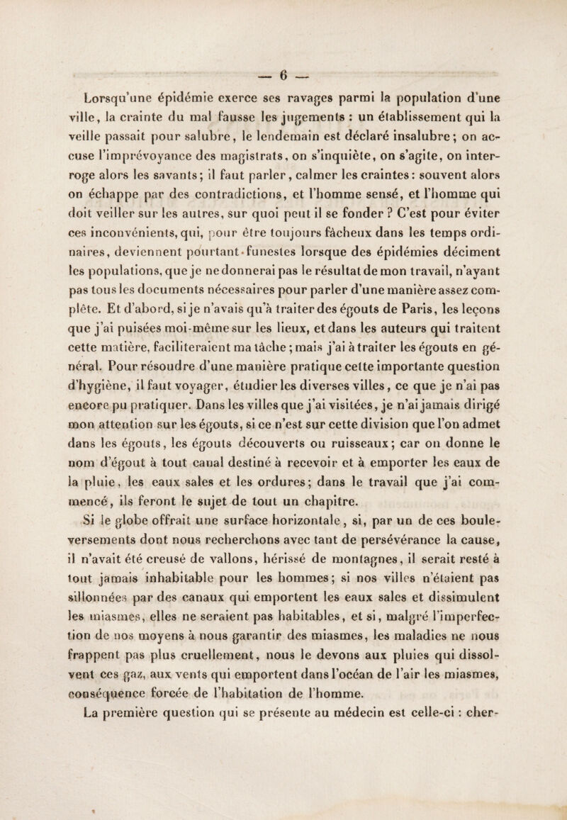 Lorsqu’une épidémie exerce ses ravages parmi la population d’une ville, la ci'ainte du mal Fausse les jugements : un établissement qui la veille passait pour salubre, le lendemain est déclaré insalubre; on ac^ cuse l’imprévoyance des magistrats, on s’inquiète, on s’agite, on inter¬ roge alors les savants; il faut parler, calmer les craintes: souvent alors on échappe par des contradictions, et l’homme sensé, et l’homme qui doit veiller sur les autres, sur quoi peut il se fonder ? C’est pour éviter ces inconvénients, qui, pour être toujours fâcheux dans les temps ordi¬ naires, deviennent pourtant*funestes lorsque des épidémies déciment les populations, que je ne donnerai pas le résultat de mon travail, n’ayant pas tous les documents nécessaires pour parler d’une manière assez com¬ plète. Et d’abord, si je n’avais qu’à traiter des égouts de Paris, les leçons que j’ai puisées moi-même sur les lieux, et dans les auteurs qui traitent cette matière, faciliteraient ma lâche ; mais j’ai à traiter les égouts en gé¬ néral. Pour résoudre d’une manière pratique cette importante question d’hygiène, il faut voyager, étudier les diverses villes, ce que je n’ai pas encore pu pratiquer. Dans les villes que j’ai visitées , je n’ai jamais dirigé mon attention sur les égouts, si ce n’est sur cette division que l’on admet dans les égouts, les égouts découverts ou ruisseaux; car on donne le nom d’égout à tout canal destiné à recevoir et à emporter les eaux de la pluie, les eaux sales et les ordures; dans le travail que j’ai com¬ mencé, ils feront le sujet de tout un chapitre. Si le globe offrait une surface horizontale, si, par un de ces boule¬ versements dont nous recherchons avec tant de persévérance la cause, il n’avait été creusé de vallons, hérissé de montagnes, il serait resté à tout jamais inhabitable pour les hommes; si nos villes n’étaient pas sillonnées par des canaux qui emportent les eaux sales et dissimulent les miasmes, elles ne seraient pas habitables, et si, malgré l’imperfec¬ tion de nos moyens à nous garantir des miasmes, les maladies ne nous frappent pas plus cruellement, nous le devons aux pluies qui dissol¬ vent CCS gaz, aux vents qui emportent dans l’océan de l’air les miasmes, conséquence forcée de l’habitation de l’homme. La première question qui se préseute au médecin est celle-ci : cher-