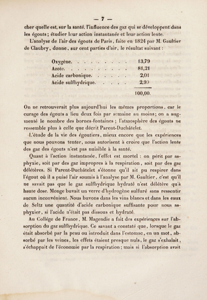 cher quelle est, sur la santé, l’influence des gaz qui se développent dans les égouts ; étudier leur action instantanée et leur action lente. L’analyse de l’air des égouts de Paris, faite en 1824 par M. Gaultier de Claubry, donne, sur cent parties d’air, le résultat suivant : Oxygène. 13,79 Azote. 81,21 Acide carbonique. ..... 2,01 Acide sulfhydrique. . ... 2,99 100,00. On ne retrouverait plus aujourd’hui les mêmes proportions, car le curage des égouts a lieu deux fois par semaine au moins; on a aug¬ menté le nombre des bornes-fontaines ; l’atmosphère des égouts ne re.ssemble plus à celle que décrit Parent-Duchâtelet. L’étude de la vie des égoutiers, mieux encore que les expériences que nous pouvons tenter, nous autorisent à croire que l’action lente des gaz des égouts n’est pas nuisible à la santé. Quant à l’action instantanée, l’effet est mortel : on périt par as¬ phyxie, soit par des gaz impropres à la respiration, soit par des gaz délétères. Si Parent-Duchâtelet s’étonne qu’il ait pu respirer dans l’égout où il a puisé l’air soumis à l’analyse par M, Gaultier, c’est qu’il ne savait pas que le gaz sulfhydrique hydraté n’est délétère qu’à haute dose. Monge buvait un verre d’hydrogène sulfuré sans ressentir aucun inconvénient. Nous buvons dans les vins blancs et dans les eaux de Seltz une quantité d’acide carbonique suffisante pour nous as¬ phyxier, si l’acide n’éîait pas dissous et hydraté. Au Collège de France, M. Magendie a fait des expériences sur l’ab¬ sorption du gaz sulfhydrique. Ce savant a constaté que, lorsque le gaz était absorbé par la peau ou introduit dans l’estomac, en un mot, ab¬ sorbé par les veines, les effets étaient presque nuis, le gaz s’exhalait, s’échappait de l’économie parla respiration; mais si l’absorption avait