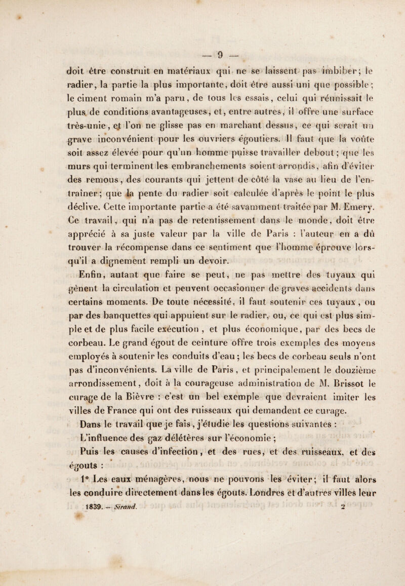 doit être construit en matériaux qui^ne se^ laissent^ pas imbiber; le radier, la partie la plus importante, doit être aussi uni que possible; le ciment romain m’a paru, de tous les essais, celui qui réunissait le plus, de conditions avantageuses, et, entre autres, il offre une surface très-unie, ejt l’on ne glisse pas en marchant dessus, ce qui serait un grave inconvénient pour les ouvriers égoutiers. 11 faut que la voûte soif assez élevée pour qu’un homme puisse travailler debout ; que les murs qui terminentiles embranchements soient arrondis, afin d’évilei’ des remous, des courants qui jettent de côté la vase au lieu de l’en¬ traîner; que la pente du radier soit calculée d’après le point le plus déclive. Cette importante partie a été savamment-traitée par M. Emery. Ce travail, qui n’a pas de retentissement dans le monde, doit être apprécié à sa juste valeur par la ville de Paris : Fauteur en a dû trouver la récompense dans ce sentiment que l’homme éprouve lors¬ qu’il a dignement rempli un devoir. Enfin, autant que faire se peut, ne pas mettre des tuyaux qui gênent la circulation et peuvent occasionner de graves accidents dans certains moments. De toute nécessité, il faut soutenir ces tuyaux , ou par des banquettes qui^appuient sur le radier,» ou, ce qui est plus sim¬ ple et de plus facile exécution , et plus économique, par des becs de corbeau. Le grand égout de ceinture offre trois exemples des moyens employés à soutenir les conduits d’eau ; les becs de corbeau seuls n’ont pas d’inconvénients. La ville de Paris, et principalement le douzième arrondissement, doit à la courageuse administration de M. Brissot le curage de la Bièvre : c’est un bel exemple que devraient imiter les villes de France qui ont des ruisseaux qui demandent ce curage. Dans le travail que je fais, j’étudie les questions suivantes : L’influence des gaz délétères sur l’économie ; Puis les causes d’infection, et des rues, et des ruisseaux, et des « égouts : 1® Les eaux ménagères, ^nous ne pouvons des éviter ; il faut alors les conduire directement-dansles égouts. Londres ét d’autres villes leur 1839.—Sirand. 2