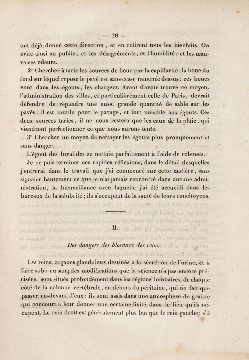 ont déjà donné cette direction , et en retirent tous les bienfaits. On évite ainsi au public, et les désagréments, et l’humidité: et les mau¬ vaises odeurs. 2® Chercher à tarir les sources de boue par la capillarité ; la boue du fond sur lequel repose le pavé est sans cesse ramenée dessus; ces boues vont dans les égouts, les chargent. Avant d’avoir trouvé ce moyen, l’administration des villes, et particulièrement celle de Paris, devrait défendre de répandre une aussi grande quantité de sable sur les pavés : il est inutile pour le pavage, et fort nuisible aux égouts. Ces deux sources taries, il ne nous restera que les eaux de la pluie, qui viendront perfectionner ce que nous aurons tenté. 3® Chercher un moyen de nettoyer les égouts plus promptement et sans danger. L’égout des Invalides se nettoie parfaitement à l’aide de robinets. Je ne puis terminer ces rapides réflexions, dans le détail desquelles j’entrerai dans le travail que j’ai commencé sur cette matière, sans signaler hautement ce que je n’ai jamais rencontré dans aucune admi¬ nistration, la bienveillance avec laquelle j’ai été accueilli dans les bureaux de la salubrité ; ils s’occupent de la santé de leurs concitoyens. II. Des dangers des blessures des reins^ i Les reins, organes glanduleux destinés à la sécrétion de l’urine, et à faire subir au sang des modifications que la science n’a pas encore’pré¬ cisées, sont situés profondément dans les régions lombaires, de chaque côté de la colonne vertébrale, en dehors du péritoine, qui ne fait que passer au-devant d’eux : ils sont assis dans une atmosphère de graisse qui concourt à leur donner une certaine .fixité dans le lieu qu’üs oc¬ cupent. Le rein droit est généralement plus basque le rein gauchej s’il