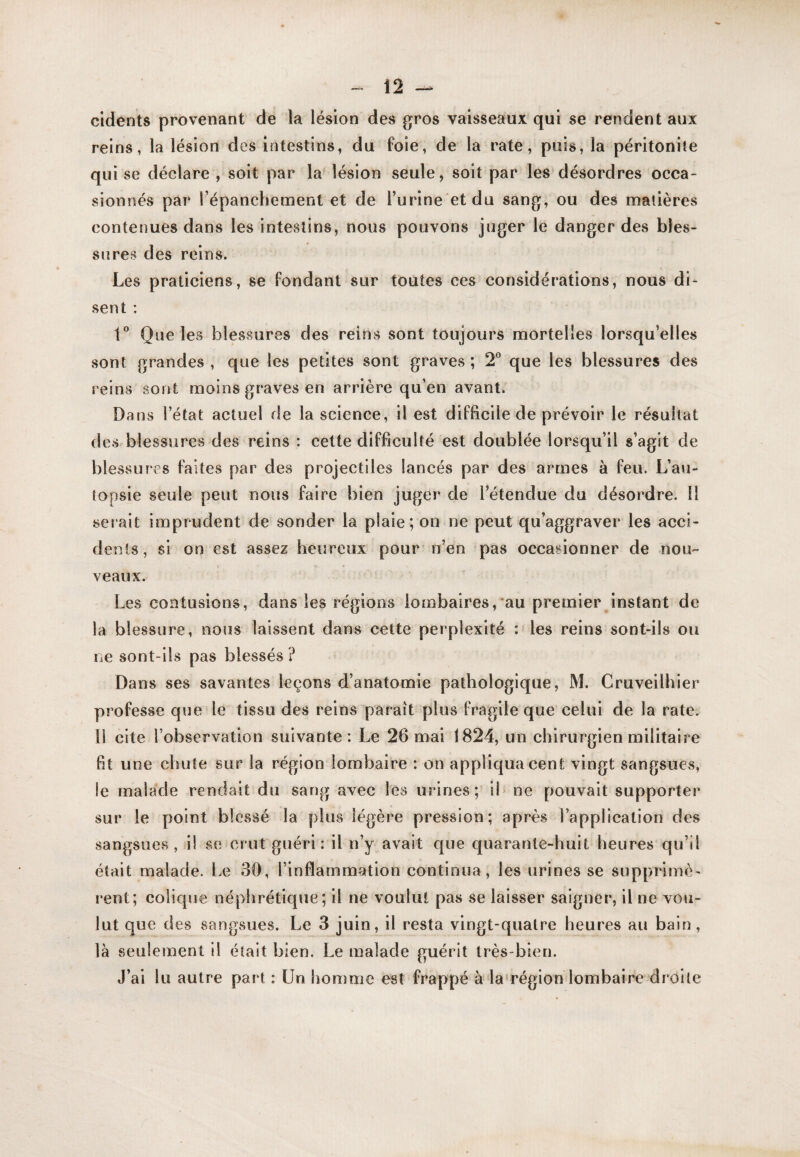 cldents provenant de la lésion des gros vaisseaux qui se rendent aux reins, la lésion des intestins, du foie, de la rate, puis, la péritonite qui se déclare , soit par la lésion seule, soit par les désordres occa¬ sionnés par l’épanchement et de Turlne etdu sang, ou des matières contenues dans les intestins, nous pouvons juger le danger des bles¬ sures des reins. Les praticiens, se Fondant sur toutes ces considérations, nous di¬ sent : 1” Que les blessures des reins sont toujours mortelles lorsqu’elles sont grandes, que les petites sont graves; 2 que les blessures des l'eins sont moins graves en arrière qu’en avant. Dans l’état actuel de la science, il est difficile de prévoir le résultat des blessures des reins : cette difficulté est doublée lorsqu’il s’agit de blessures faites par des projectiles lancés par des armes à feu. L’au¬ topsie seule peut nous faire bien juger de l’étendue du désordre. 11 serait imprudent de sonder la plaie; on ne peut qu’aggraver les acci¬ dents, si on est assez heureux pour'n’en pas occasionner de nou¬ veaux. Les contusions, dans les régions lombaires,*au premier instant de la blessure, nous laissent dans cette perplexité : les reins sont-ils ou ne sont-ils pas blessés ? Dans ses savantes leçons d’anatomie pathologique, M. Cruveilhier professe que le tissu des reins paraît plus fragile que celui de la rate. 1! cite l’observation suivante: Le 26 mai 1824, un chirurgien militaire fit une chute sur la région lombaire : on appliqua cent vingt sangsues, le malade rendait du sang avec les urines; ih ne pouvait supporter sur le point blessé la plus légère pression; après l’application des sangsues, il se crut guéri: il n’y avait que quarante-huit heures qu’il était malade. Le 30, l’inflammation continua, les urines se supprimè¬ rent; colique néphrétique; il ne voulut pas se laisser saigner, il ne vou¬ lut que des sangsues. Le 3 juin, il resta vingt-quatre heures au bain, là seulement il était bien. Le malade guérit très-bien. J’ai lu autre part : Un homme est frappé à la‘région lombaire droite