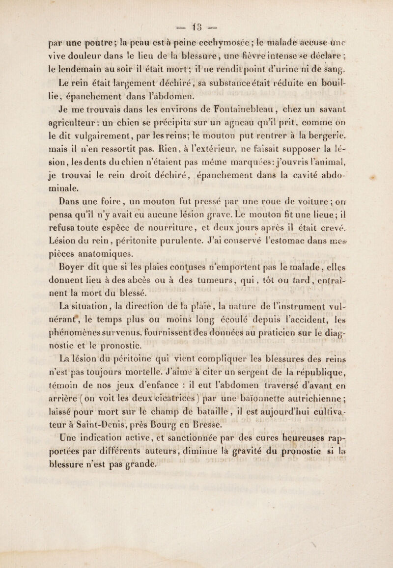 par une poutre; îa peau esta peine ecehymosée ; le malade accuse Une vive douleur dans le lieu de la blessure , une fièvre intense se déclare ; le lendemain au soir il était mort; il ne rendit point d’urine ni de sang. Le rein était largement déchiré, sa substance était réduite en bouil¬ lie, épanchement dans l’abdomen. Je me trouvais dans les environs de Fontainebleau , chez un savant agriculteur: un chien se précipita sur un agneau qu’il prit, comme on le dit vulgairement, par les reins; le mouton put rentrer à la bergerie, mais il n’en ressortit pas. Rien, h l’extérieur, ne faisait supposer la lé¬ sion, les dents du chien n’étalent pas même marquées: j’ouvris l’animal, je trouvai le rein droit déchiré, épanchement dans la cavité abdo¬ minale. Dans une foire, un mouton fut pressé par une roue de voiture ; on pensa qu’il n’y avait eu aucune lésion grave. Le mouton fit une lieue ; il refusa toute espèce de nourriture, et deux jours après il était crevé. Lésion du rein, péritonite purulente. J’ai conservé l’estomac dans mes‘ pièces anatomiques. Boyer dit que si les plaies contuses n’emportent pas le malade, elles donnent lieu à des abcès ou à des tumeurs, qui, tôt ou tard, entraî¬ nent la mort du blessé. La situation, la direction de la plaie, la nature de l’instrument vul- néranf, le temps plus ou moins long écoulé depuis l’accident, les phénomènes survenus, fournissent des données au praticien sur le diag¬ nostic et le pronostic. La lésion du péritoine qui vient compliquer les blessures des reins n’est‘pas toujours mortelle. J’aime à citer un sergent de la république, témoin de nos jeux d’enfance : il eut l’abdomen traversé d’avant en arrière (on voit les deux cicatrices) par une baïonnette autrichienne; laissé pour mort sur le champ de bataille, il est aujourd’hui cultiva¬ teur à Saint-Denis, près Bourg en Bresse. Une indication active, et sanctionnée par des cures heureuses rap¬ portées par différents auteurs, diminue îa gravité du pronostic si la blessure n’est pas grande.