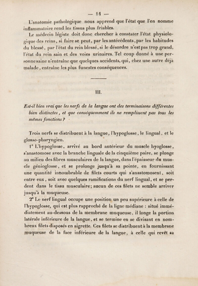 Uanatomie pathologique nous apprend que l’état que l’on nomme ûiflaminatolre rend les tissus plus friables. Le médecin légiste doit donc chercher à constater l’état physiolo¬ gique des reins, si faire se peut, par les antécédents,par les habitudes du blessé, par l’état du rein blessé, si le désordre n’est pas trop grand, l’état du rein sain et des voies urinaires. Tel coup donné à une per¬ sonne saine n’entraîne que quelques accidents, qui, chez une autre déjà malade, entraîne les plus funestes conséquences. III. Est-il bien vrai que les nerfs de la langue ont des terminaisons différentes bien distinctes, et que conséquemment ils ne remplissent pas tous les mêmes fonctions ? • Trois nerfs se distribuent à la langue, l’hypoglosse, le lingual, et le glosso-pharyngien. 1° L’hypoglosse, arrivé au bord antérieur du muscle hyoglosse, s’anastomose avec la branche linguale de la cinquième paire, se plonge au milieu des fibres musculaires de la langue, dans l’épaisseur du mus¬ cle génioglosse, et se prolonge jusqu’à sa pointe, en fournissant une quantité innombrable de filets courts qui s’anastomosent, soit entre eux, soit avec quelques ramifications du nerf lingual, et se per¬ dent dans le tissu musculaire; aucun de ces filets ne semble arriver jusqu’à la muqueuse. 2® Le nerf lingual occupe une position un peu supérieure à celle de l’hypoglosse, qui est plus rapproché de la ligne médiane : situé immé¬ diatement au-dessous de la membrane muqueuse, il longe la portion latérale inférieure de la langue, et se termine en se divisant en nom¬ breux filets disposés en aigrette. Ces filets se distribuent à la membrane Uîuqueuse de la face inférieure de la langue, à celle qui revêt sa