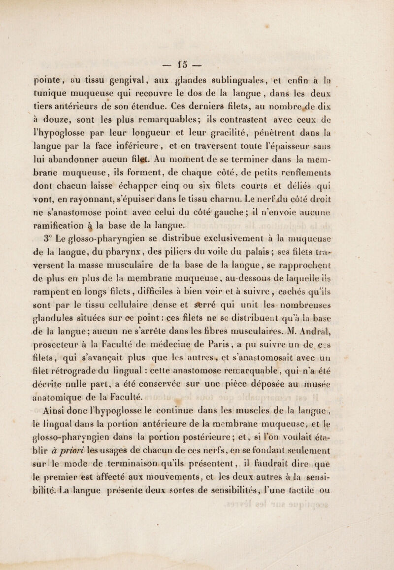 pointe , au tissu gengival, aux giandes sublinguales, et enfin à la tunique muqueuse qui recouvre le dos de la langue , dans les deux tiers antérieurs de son étendue. Ces derniers filets, au nombre.de dix à douze, sont les plus remarquables; ils contrastent avec ceux de l’hypoglosse par leur longueur et leur gracilité, pénètrent dans la \ langue par la face inférieure, et en traversent toute l’épaisseur sans lui abandonner aucun filet. Au moment de se terminer dans la mem¬ brane muqueuse, ils forment, de chaque coté, de petits renflements dont chacun laisse échapper cinq ou six filets courts et déliés qui vont, en rayonnant, s’épuiser dans le tissu charnu. Le nerf du côté droit ne s’anastomose point avec celui du côté gauche ; il n’envoie aucune ramification à la base de la langue. 3° Le glosso'pharyngien se distribue exclusivement à la muqueuse de la langue, du pharynx, des piliers du voile du palais ; ses filets tra^ versent la masse musculaire de là base de la langue, se rapprochent de plus en plus de la membrane muqueuse, au dessous de laquelle iis rampent en longs filets, difficiles à bien voir et à suivre , cachés qu’ils sont par le tissu cellulaire dense et s^rré qui unit les nombreuses glandules situées sur ce point : ces filets ne se distribuent qu’à la base de la langue; aucun ne s’arrête dans les fibres musculaires. M. Andrai, prosecteur à la Faculté de médecine de Paris, a pu suivre un de ces filets, qui s’avançait plus que les autres, et s’anastomosait avec un filet rétrograde du lingual : cette anastomose remarquable, qui n’a été décrite nulle part, a été conservée sur une pièce déposée au musée anatomique de la Faculté. Ainsi donc l’hypoglosse le continue dans les muscles de la langue, le lingual dans la portion antérieure de la membrane muqueuse, et le glosso-pharyngien dans la portion postérieure; et, si l’on voulait éta¬ blir à priori les usages de chacun de ces nerfs, en se fondant seulement sur le mode de terminaison qu’ils présentent, il faudrait dire que le premier est affecté aux mouvements, et les deux autres à la sensi¬ bilité. La langue présente deux sortes de sensibilités, l’une tactile ou